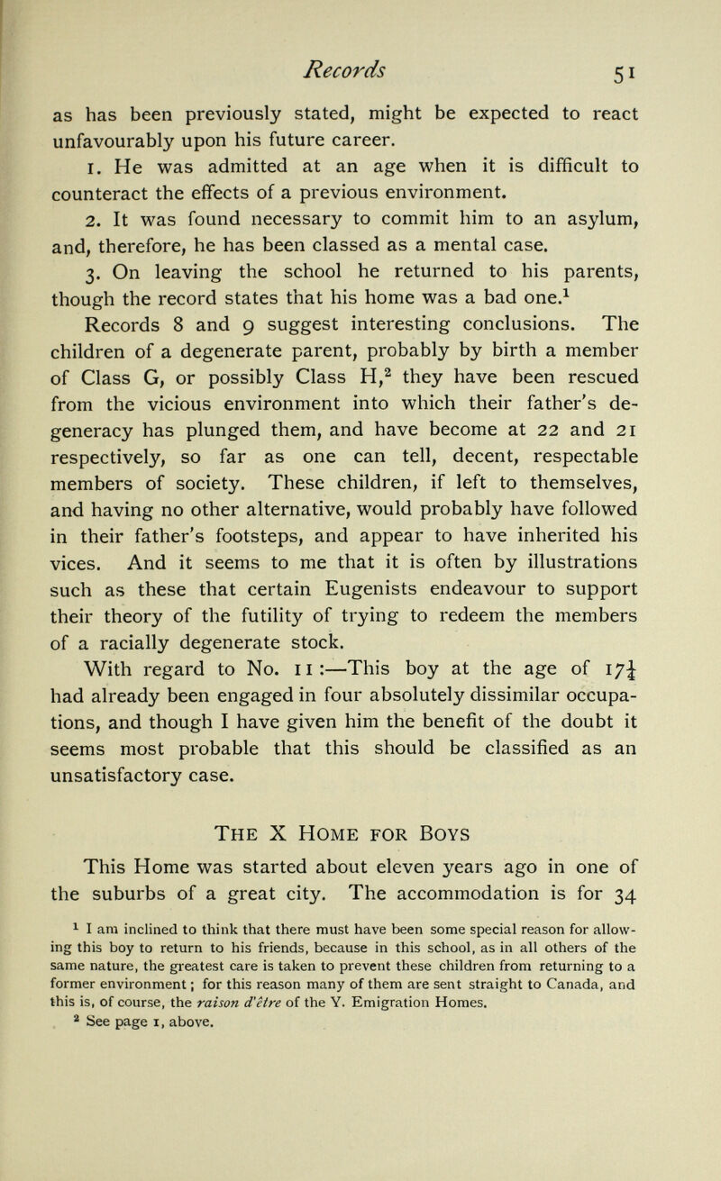 as has been previously stated, might be expected to react unfavourably upon his future career. 1. He was admitted at an age when it is difficult to counteract the effects of a previous environment. 2. It was found necessary to commit him to an asylum, and, therefore, he has been classed as a mental case. 3. On leaving the school he returned to his parents, though the record states that his home was a bad one. 1 Records 8 and 9 suggest interesting conclusions. The children of a degenerate parent, probably by birth a member of Class G, or possibly Class H, 2 they have been rescued from the vicious environment into which their father's de generacy has plunged them, and have become at 22 and 21 respectively, so far as one can tell, decent, respectable members of society. These children, if left to themselves, and having no other alternative, would probably have followed in their father's footsteps, and appear to have inherited his vices. And it seems to me that it is often by illustrations such as these that certain Eugenists endeavour to support their theory of the futility of trying to redeem the members of a racially degenerate stock. With regard to No. 11:—This boy at the age of had already been engaged in four absolutely dissimilar occupa tions, and though I have given him the benefit of the doubt it seems most probable that this should be classified as an unsatisfactory case. The X Home for Boys This Home was started about eleven years ago in one of the suburbs of a great city. The accommodation is for 34 1 I am inclined to think that there must have been some special reason for allow ing this boy to return to his friends, because in this school, as in all others of the same nature, the greatest care is taken to prevent these children from returning to a former environment ; for this reason many of them are sent straight to Canada, and this is, of course, the raison d'être of the Y. Emigration Homes. 2 See page i, above.