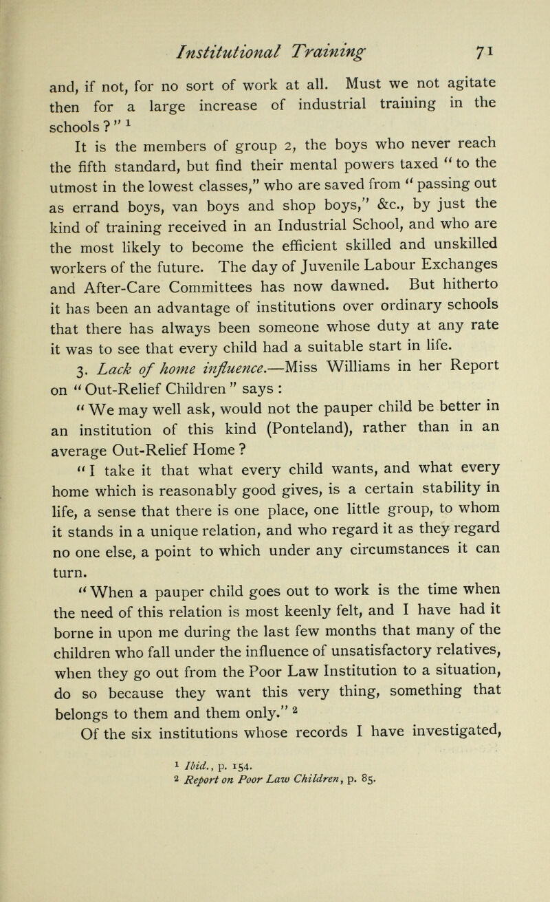 and, if not, for no sort of work at all. Must we not agitate then for a large increase of industrial training in the schools ? 1 It is the members of group 2, the boys who never reach the fifth standard, but find their mental powers taxed  to the utmost in the lowest classes, who are saved from  passing out as errand boys, van boys and shop boys,'' &c., by just the kind of training received in an Industrial School, and who are the most likely to become the efficient skilled and unskilled workers of the future. The day of Juvenile Labour Exchanges and After-Care Committees has now dawned. But hitherto it has been an advantage of institutions over ordinary schools that there has always been someone whose duty at any rate it was to see that every child had a suitable start in life. 3. Lack of home influence. —Miss Williams in her Report on  Out-Relief Children  says :  We may well ask, would not the pauper child be better in an institution of this kind (Ponteland), rather than in an average Out-Relief Home ?  I take it that what every child wants, and what every home which is reasonably good gives, is a certain stability in life, a sense that there is one place, one little group, to whom it stands in a unique relation, and who regard it as they regard no one else, a point to which under any circumstances it can turn.  When a pauper child goes out to work is the time when the need of this relation is most keenly felt, and I have had it borne in upon me during the last few months that many of the children who fall under the influence of unsatisfactory relatives, when they go out from the Poor Law Institution to a situation, do so because they want this very thing, something that belongs to them and them only. 2 Of the six institutions whose records I have investigated, 1 Ibid., p. 154. 2 Report on Poor Law Children , p. 85.