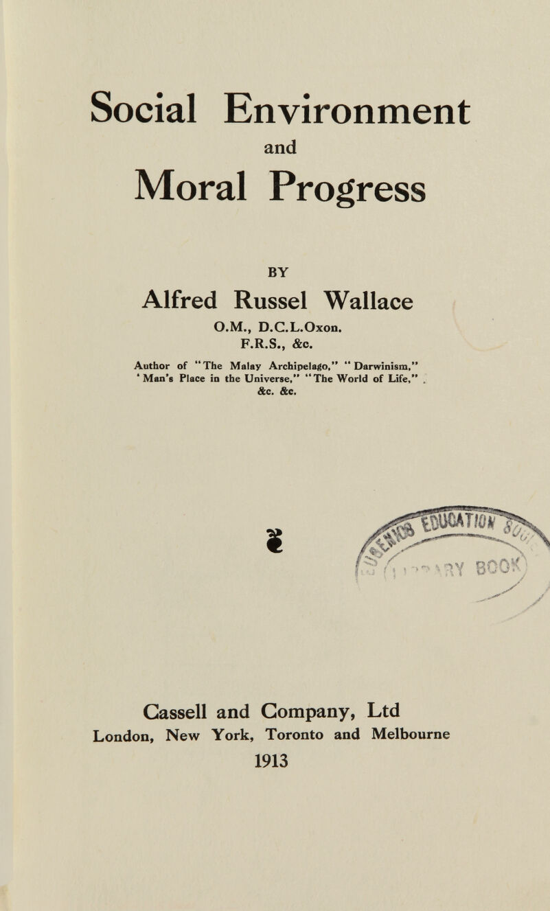 Social Environment and Moral Progress BY Alfred Rüssel Wallace ü.M., D.C.L.Oxon. F.R.S., &c. Author of The Malay Archipelago, Darwinism, ' Man's Place in the Universe, The World of Life, &c. &c. ВС Gassell and Company, Ltd London, New York, Toronto and Melbourne 1913