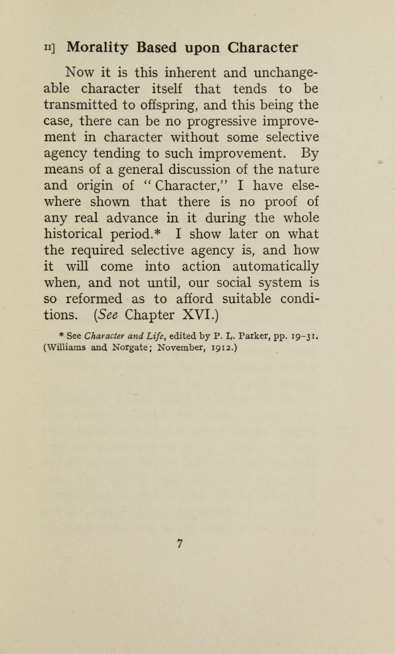 II] Morality Based upon Character Now it is this inherent and unchange¬ able character itself that tends to be transmitted to offspring, and this being the case, there can be no progressive improve¬ ment in character without some selective agency tending to such improvement. By means of a general discussion of the nature and origin of Character, I have else¬ where shown that there is no proof of any real advance in it during the whole historical period.* I show later on what the required selective agency is, and how it will come into action automatically when, and not until, our social system is so reformed as to afíord suitable condi¬ tions. {See Chapter XVI.) * See Character and Life, edited by P. L- Parker, pp. 19-31^ (Williams and Norgate; November, 1912.) 7