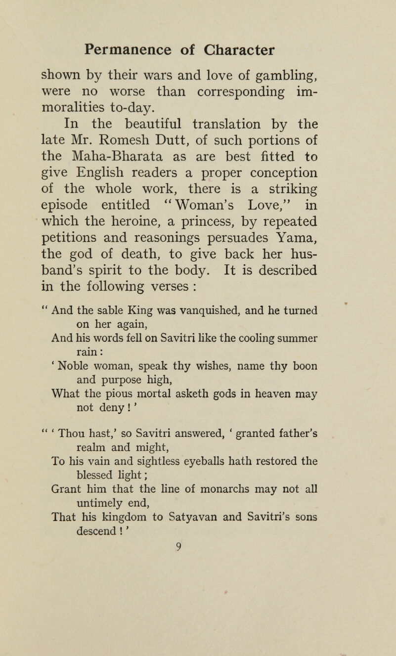 Permanence of Character shown by their wars and love of gambling, were no worse than corresponding im¬ moralities to-day. In the beautiful translation by the late Mr. Romesh Dutt, of such portions of the Maha-Bharata as are best fitted to give English readers a proper conception of the whole work, there is a striking episode entitled Woman's Love, in which the heroine, a princess, by repeated petitions and reasonings persuades Yama, the god of death, to give back her hus¬ band's spirit to the body. It is described in the following verses :  And the sable King was vanquished, and he turned on her again, And his words fell on Savitri like the cooling summer rain : ' Noble woman, speak thy wishes, name thy boon and purpose high. What the pious mortal asketh gods in heaven may not deny ! '  ' Thou hast,' so Savitri answered, ' granted father's realm and might, To his vain and sightless eyeballs hath restored the blessed light ; Grant him that the line of monarchs may not all untimely end. That his kingdom to Satyavan and Savitri's sons descend ! ' 9