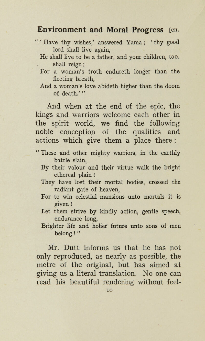 Environment and Moral Progress [ch.  ' Have thy wishes,' answered Yama ; ' thy good lord shall live again, He shall live to be a father, and your children, too, shall reign; For a woman's troth endureth longer than the fleeting breath, And a woman's love abideth higher than the doom of death.'  And when at the end of the epic, the kings and warriors welcome each other in the spirit world, we find the following noble conception of the qualities and actions which give them a place there :  These and other mighty warriors, in the earthly battle slain, By their valour and their virtue walk the bright ethereal plain ! They have lost their mortal bodies, crossed the radiant gate of heaven, For to win celestial mansions unto mortals it is given ! Let them strive by kindly action, gentle speech, endurance long, Brighter Hfe and holier future unto sons of men belong !  Mr. Dutt informs us that he has not only reproduced, as nearly as possible, the metre of the original, but has aimed at giving us a literal translation. No one can read his beautiful rendering without feel- lO