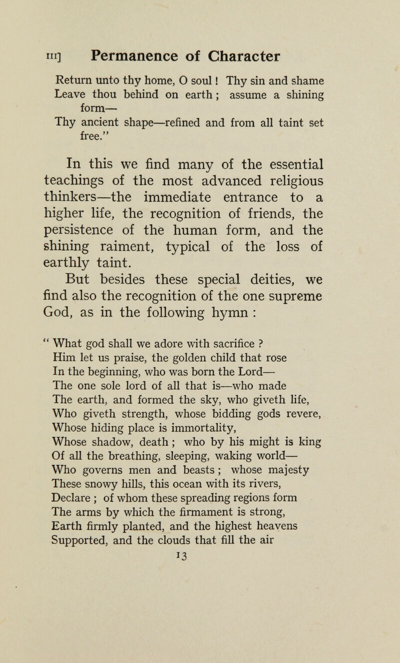 III] Permanence of Character Return unto thy home, О soul ! Thy sin and shame Leave thou behind on earth ; assume a shining form— Thy ancient shape—refined and from all taint set free. In this we find many of the essential teachings of the most advanced religious thinkers—the immediate entrance to a higher Ufe, the recognition of friends, the persistence of the human form, and the shining raiment, typical of the loss of earthly taint. But besides these special deities, we find also the recognition of the one supreme God, as in the following hymn : *' What god shall we adore with sacrifice ? Him let us praise, the golden child that rose In the beginning, who was born the Lord— The one sole lord of all that is—who made The earth, and formed the sky, who giveth life. Who giveth strength, whose bidding gods revere, Whose hiding place is immortality. Whose shadow, death ; who by his might is king Of all the breathing, sleeping, waking world— Who governs men and beasts ; whose majesty These snowy hills, this ocean with its rivers. Declare ; of whom these spreading regions form The arms by which the firmament is strong. Earth firmly planted, and the highest heavens Supported, and the clouds that fill the air 13