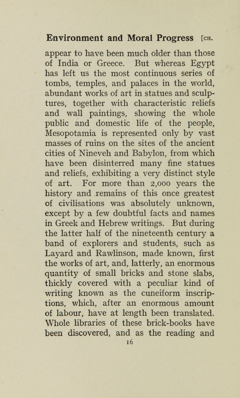 Environment and Moral Progress [ch. appear to have been much older than those of India or Greece. But whereas Egypt has left us the most continuous series of tombs, temples, and palaces in the world, abundant works of art in statues and sculp¬ tures, together with characteristic reliefs and wall paintings, showing the whole public and domestic life of the people, Mesopotamia is represented only by vast masses of ruins on the sites of the ancient cities of Nineveh and Babylon, from which have been disinterred many fine statues and reliefs, exhibiting a very distinct style of art. For more than 2,000 years the history and remains of this once greatest of civilisations was absolutely unknown, except by a few doubtful facts and names in Greek and Hebrew writings. But during the latter half of the nineteenth century a band of explorers and students, such as Layard and Rawlinson, made known, first the works of art, and, latterly, an enormous quantity of small bricks and stone slabs, thickly covered with a peculiar kind of writing known as the cuneiform inscrip¬ tions, which, after an enormous amount of labour, have at length been translated. Whole libraries of these brick-books have been discovered, and as the reading and 16