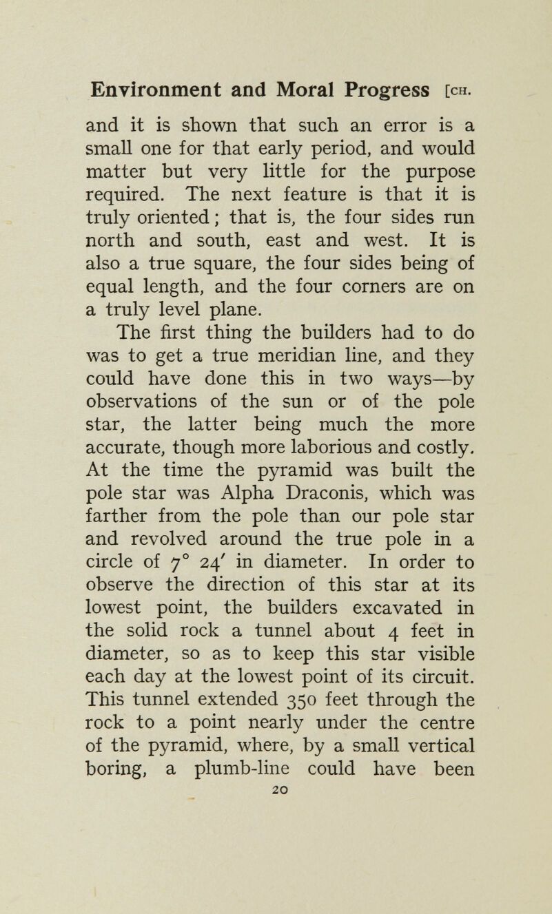 Environment and Moral Progress [ch. and it is shown that such an error is a small one for that early period, and would matter but very little for the purpose required. The next feature is that it is truly oriented ; that is, the four sides run north and south, east and west. It is also a true square, the four sides being of equal length, and the four corners are on a truly level plane. The first thing the builders had to do was to get a true meridian line, and they could have done this in two ways—by observations of the sun or of the pole star, the latter being much the more accurate, though more laborious and costly. At the time the pyramid was built the pole star was Alpha Draconis, which was farther from the pole than our pole star and revolved around the true pole in a circle of 7° 24' in diameter. In order to observe the direction of this star at its lowest point, the builders excavated in the solid rock a tunnel about 4 feet in diameter, so as to keep this star visible each day at the lowest point of its circuit. This tunnel extended 350 feet through the rock to a point nearly under the centre of the pyramid, where, by a small vertical boring, a plumb-line could have been 20