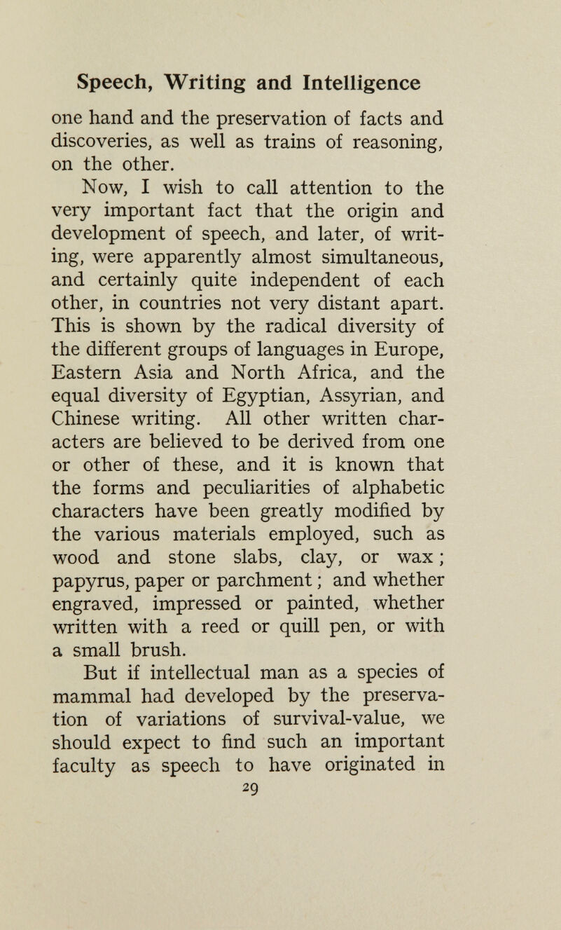 Speech, Writing and Intelligence one hand and the preservation of facts and discoveries, as well as trains of reasoning, on the other. Now, I wish to call attention to the very important fact that the origin and development of speech, and later, of writ¬ ing, were apparently almost simultaneous, and certainly quite independent of each other, in countries not very distant apart. This is shown by the radical diversity of the difíerent groups of languages in Europe, Eastern Asia and North Africa, and the equal diversity of Egyptian, Assyrian, and Chinese writing. All other written char¬ acters are believed to be derived from one or other of these, and it is known that the forms and peculiarities of alphabetic characters have been greatly modified by the various materials employed, such as wood and stone slabs, clay, or wax ; papyrus, paper or parchment ; and whether engraved, impressed or painted, whether written with a reed or quill pen, or with a small brush. But if intellectual man as a species of mammal had developed by the preserva¬ tion of variations of survival-value, we should expect to find such an important faculty as speech to have originated in 29