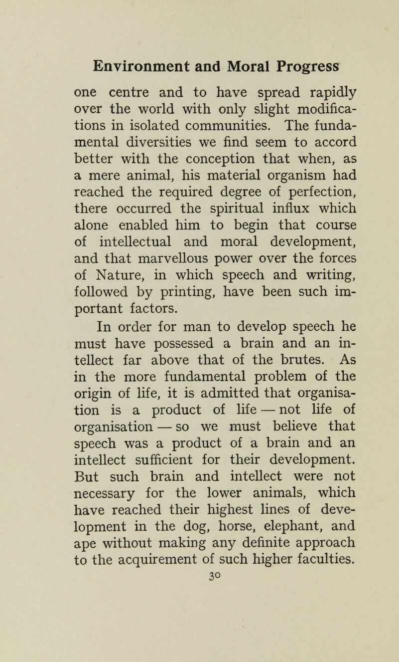 Environment and Moral Progress one centre and to have spread rapidly over the world with only slight modifica¬ tions in isolated communities. The funda¬ mental diversities we find seem to accord better with the conception that when, as a mere animal, his material organism had reached the required degree of perfection, there occurred the spiritual inñux which alone enabled him to begin that course of intellectual and moral development, and that marvellous power over the forces of Nature, in which speech and writing, followed by printing, have been such im¬ portant factors. In order for man to develop speech he must have possessed a brain and an in¬ tellect far above that of the brutes. As in the more fundamental problem of the origin of life, it is admitted that organisa¬ tion is a product of life — not life of organisation — so we must believe that speech was a product of a brain and an intellect sufficient for their development. But such brain and intellect were not necessary for the lower animals, which have reached their highest lines of deve¬ lopment in the dog, horse, elephant, and ape without making any definite approach to the acquirement of such higher faculties. 30