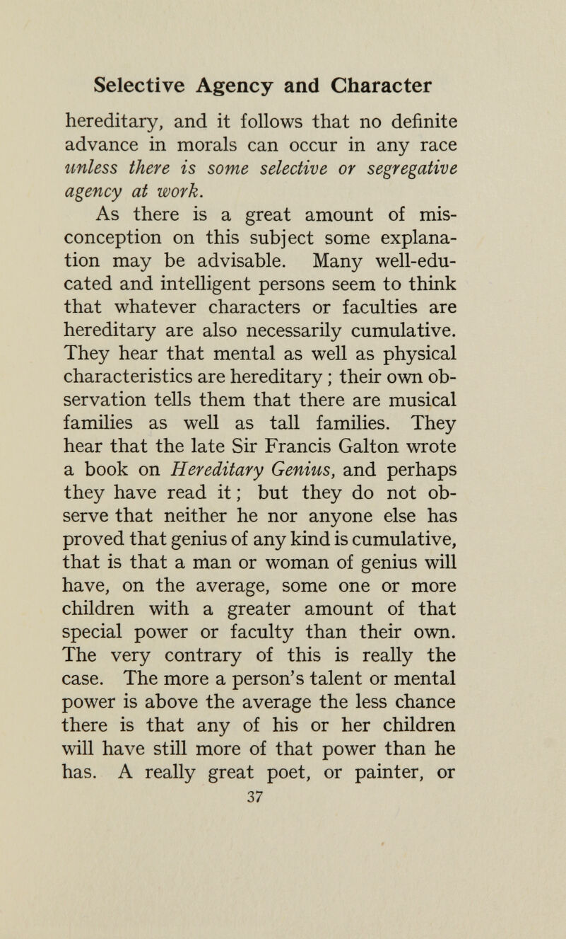 Selective Agency and Character hereditary, and it follows that no definite advance in morals can occur in any race unless there is some selective or segregative agency at work. As there is a great amount of mis¬ conception on this subject some explana¬ tion may be advisable. Many well-edu¬ cated and intelligent persons seem to think that whatever characters or faculties are hereditary are also necessarily cumulative. They hear that mental as well as physical characteristics are hereditary ; their own ob¬ servation tells them that there are musical families as well as tall families. They hear that the late Sir Francis Galton wrote a book on Hereditary Genius, and perhaps they have read it ; but they do not ob¬ serve that neither he nor anyone else has proved that genius of any kind is cumulative, that is that a man or woman of genius will have, on the average, some one or more children with a greater amount of that special power or faculty than their own. The very contrary of this is really the case. The more a person's talent or mental power is above the average the less chance there is that any of his or her children will have still more of that power than he has. A really great poet, or painter, or 37