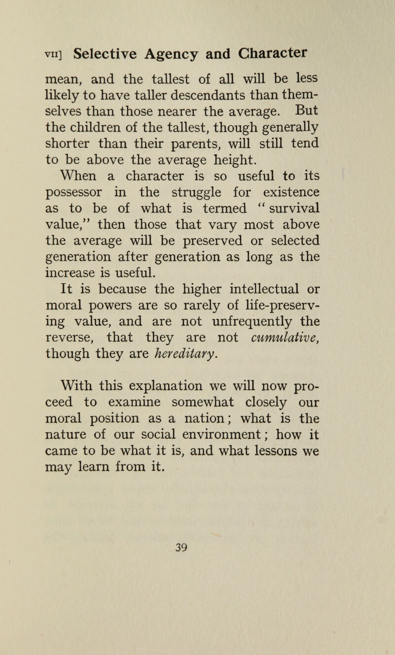 VII] Selective Agency and Character mean, and the tallest of all will be less likely to have taller descendants than them¬ selves than those nearer the average. But the children of the tallest, though generally shorter than their parents, will still tend to be above the average height. When a character is so useful to its possessor in the struggle for existence as to be of what is termed survival value, then those that vary most above the average will be preserved or selected generation after generation as long as the increase is useful. It is because the higher intellectual or moral powers are so rarely of life-preserv¬ ing value, and are not unfrequently the reverse, that they are not cumulative, though they are hereditary. With this explanation we will now pro¬ ceed to examine somewhat closely our moral position as a nation; what is the nature of our social environment ; how it came to be what it is, and what lessons we may learn from it. 39