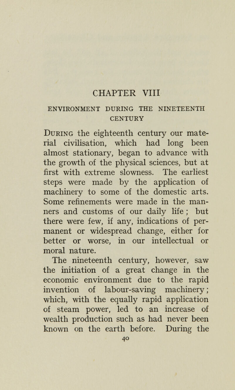 CHAPTER Vili environment during the nineteenth century During the eighteenth century our mate¬ rial civilisation, which had long been almost stationary, began to advance with the growth of the physical sciences, but at first with extreme slowness. The earliest steps were made by the application of machinery to some of the domestic arts. Some refinements were made in the man¬ ners and customs of our daily life ; but there were few, if any, indications of per¬ manent or widespread change, either for better or worse, in our intellectual or moral nature. The nineteenth century, however, saw the initiation of a great change in the economic environment due to the rapid invention of labour-saving machinery ; which, with the equally rapid application of steam power, led to an increase of wealth production such as had never been known on the earth before. During the 40