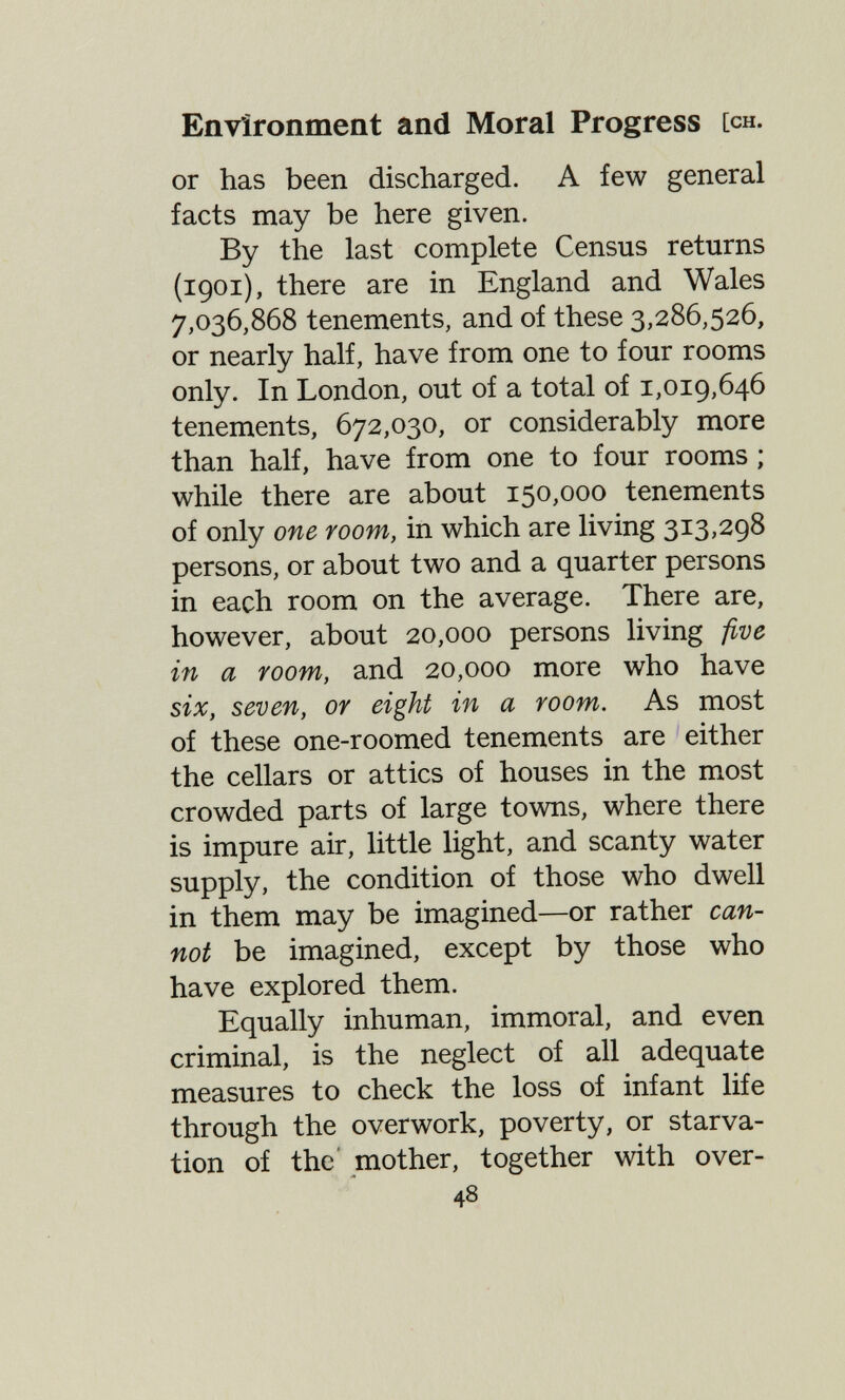 Environment and Moral Progress [ch. or has been discharged. A few general facts may be here given. By the last complete Census returns (1901), there are in England and Wales 7,036,868 tenements, and of these 3,286,526, or nearly half, have from one to four rooms only. In London, out of a total of 1,019,646 tenements, 672,030, or considerably more than half, have from one to four rooms ; while there are about 150,000 tenements of only one room, in which are living 313,298 persons, or about two and a quarter persons in each room on the average. There are, however, about 20,000 persons living five in a room, and 20,000 more who have six, seven, or eight in a room. As most of these one-roomed tenements are either the cellars or attics of houses in the most crowded parts of large towns, where there is impure air, little light, and scanty water supply, the condition of those who dwell in them may be imagined—or rather can¬ not be imagined, except by those who have explored them. Equally inhuman, immoral, and even criminal, is the neglect of all adequate measures to check the loss of infant life through the overwork, poverty, or starva¬ tion of the' mother, together with over- 48