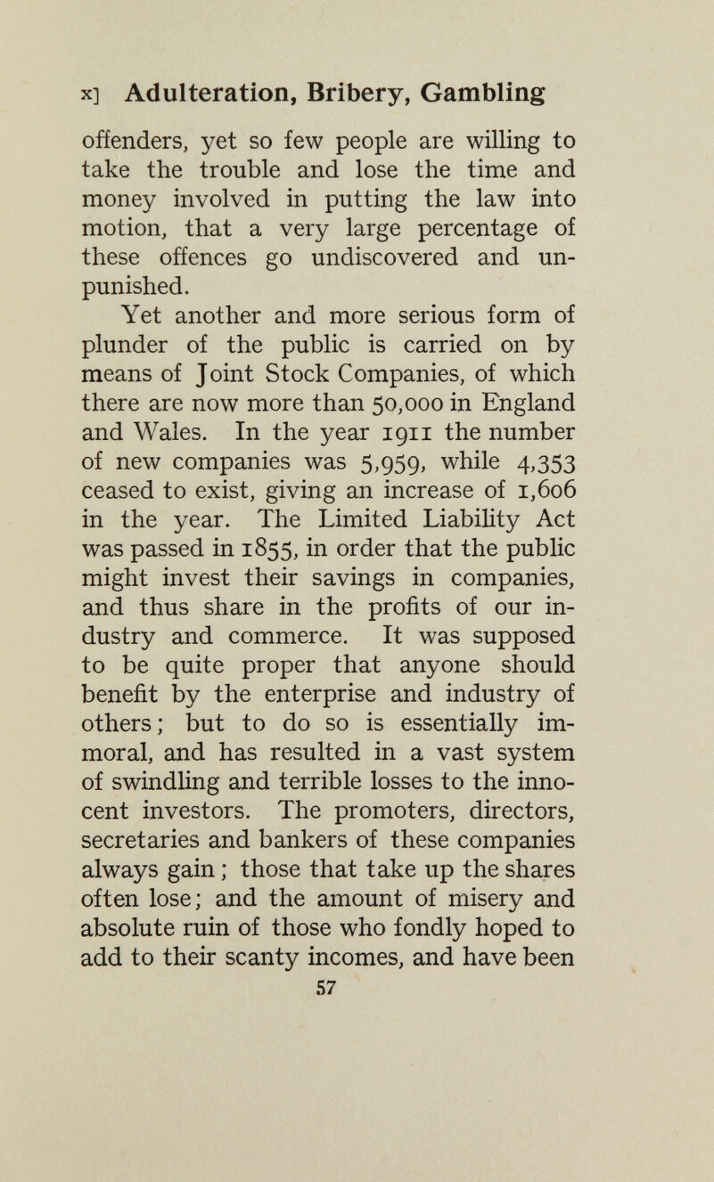 X] Adulteration, Bribery, Gambling offenders, yet so few people are willing to take the trouble and lose the time and money involved in putting the law into motion, that a very large percentage of these offences go undiscovered and un¬ punished. Yet another and more serious form of plunder of the public is carried on by means of Joint Stock Companies, of which there are now more than 50,000 in England and Wales. In the year 1911 the number of new companies was 5,959, while 4,353 ceased to exist, giving an increase of 1,606 in the year. The Limited Liability Act was passed in 1855, in order that the public might invest their savings in companies, and thus share in the profits of our in¬ dustry and commerce. It was supposed to be quite proper that anyone should benefit by the enterprise and industry of others ; but to do so is essentially im¬ moral, and has resulted in a vast system of swindling and terrible losses to the inno¬ cent investors. The promoters, directors, secretaries and bankers of these companies always gain ; those that take up the shares often lose; and the amount of misery and absolute ruin of those who fondly hoped to add to their scanty incomes, and have been 57