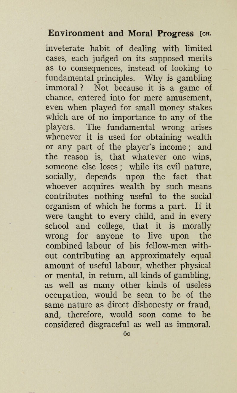 Environment and Moral Progress [ch. inveterate habit of dealing with hmited cases, each judged on its supposed merits as to consequences, instead of looking to fundamental principles. Why is gambling immoral ? Not because it is a game of chance, entered into for mere amusement, even when played for small money stakes which are of no importance to any of the players. The fundamental wrong arises whenever it is used for obtaining wealth or any part of the player's income ; and the reason is, that whatever one wins, someone else loses ; while its evil nature, socially, depends upon the fact that whoever acquires wealth by such means contributes nothing useful to the social organism of which he forms a part. If it were taught to every child, and in every school and college, that it is morally wrong for anyone to live upon the combined labour of his fellow-men with¬ out contributing an approximately equal amount of useful labour, whether physical or mental, in return, all kinds of gambling, as well as many other kinds of useless occupation, would be seen to be of the same nature as direct dishonesty or fraud, and, therefore, would soon come to be considered disgraceful as well as immoral. 60