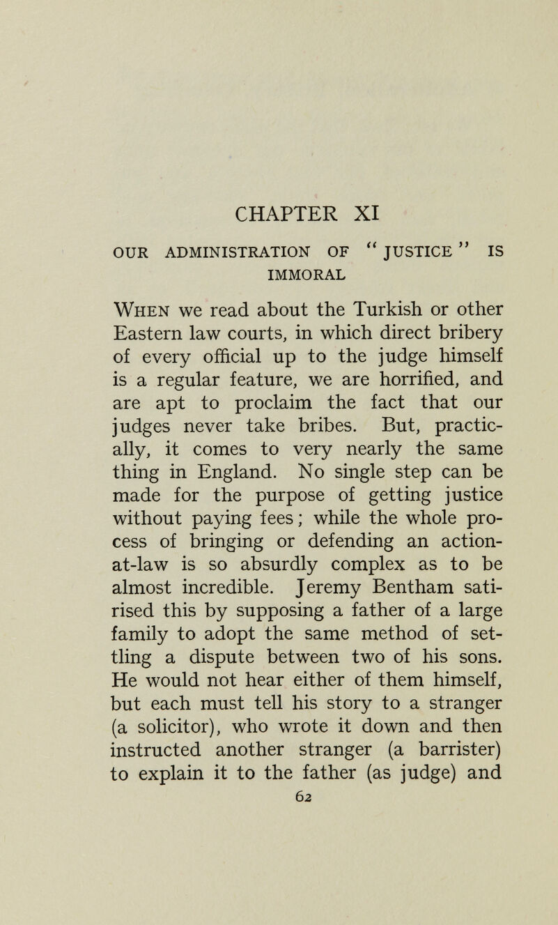 CHAPTER XI our administration of justice is immoral When we read about the Turkish or other Eastern law courts, in which direct bribery of every official up to the judge himself is a regular feature, we are horrified, and are apt to proclaim the fact that our judges never take bribes. But, practic¬ ally, it comes to very nearly the same thing in England. No single step can be made for the purpose of getting justice without paying fees ; while the whole pro¬ cess of bringing or defending an action- at-law is so absurdly complex as to be almost incredible. Jeremy Bentham sati¬ rised this by supposing a father of a large family to adopt the same method of set¬ tling a dispute between two of his sons. He would not hear either of them himself, but each must tell his story to a stranger (a solicitor), who wrote it down and then instructed another stranger (a barrister) to explain it to the father (as judge) and 62