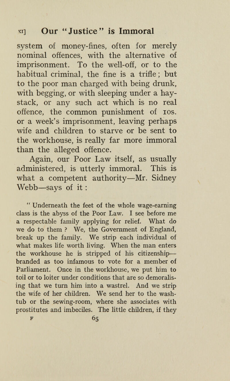 'ti] Our Justice is Immoral system of money-fines, often for merely nominal oñences, with the alternative of imprisonment. To the well-ofí, or to the habitual criminal, the fine is a triñe ; but to the poor man charged with being drunk, with begging, or with sleeping under a hay¬ stack, or any such act which is no real offence, the common punishment of los. or a week's imprisonment, leaving perhaps wife and children to starve or be sent to the workhouse, is really far more immoral than the alleged offence. Again, our Poor Law itself, as usually administered, is utterly immoral. This is what a competent authority—Mr. Sidney Webb—says of it :  Underneath the feet of the whole wage-earning class is the abyss of the Poor Law. I see before me a respectable family applying for relief. What do we do to them ? We, the Government of England, break up the family. We strip each individual of what makes life worth living. When the man enters the workhouse he is stripped of his citizenship— branded as too infamous to vote for a member of Parliament. Once in the workhouse, we put him to toil or to loiter under conditions that are so demoralis¬ ing that we turn him into a wastrel. And we strip the wife of her children. We send her to the wash- tub or the sewing-room, where she associates with prostitutes and imbeciles. The little children, if they F 65