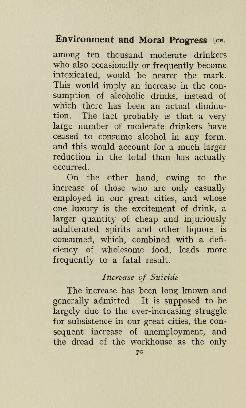 Environment and Moral Progress [ch. among ten thousand moderate drinkers who also occasionally or frequently become intoxicated, would be nearer the mark. This would imply an increase in the con¬ sumption of alcoholic drinks, instead of which there has been an actual diminu¬ tion. The fact probably is that a very large number of moderate drinkers have ceased to consume alcohol in any form, and this would account for a much larger reduction in the total than has actually occurred. On the other hand, owing to the increase of those who are only casually employed in our great cities, and whose one luxury is the excitement of drink, a larger quantity of cheap and injuriously adulterated spirits and other liquors is consumed, which, combined with a defi¬ ciency of wholesome food, leads more frequently to a fatal result. Increase of Suicide The increase has been long known and generally admitted. It is supposed to be largely due to the ever-increasing struggle for subsistence in our great cities, the con¬ sequent increase of unemployment, and the dread of the workhouse as the only 70