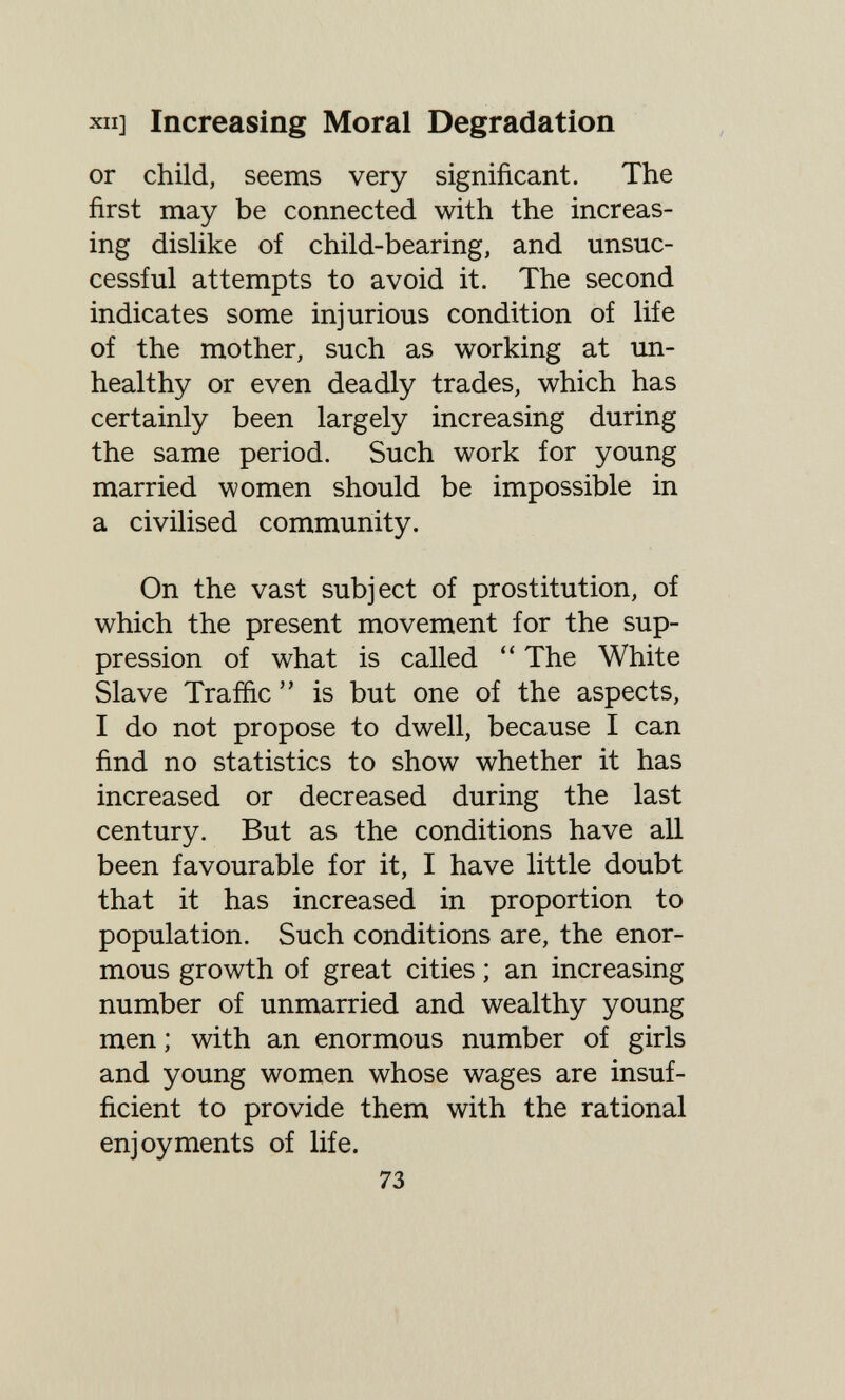 XII] Increasing Moral Degradation or child, seems very significant. The first may be connected with the increas¬ ing dislike of child-bearing, and unsuc¬ cessful attempts to avoid it. The second indicates some injurious condition of life of the mother, such as working at un¬ healthy or even deadly trades, which has certainly been largely increasing during the same period. Such work for young married women should be impossible in a civilised community. On the vast subject of prostitution, of which the present movement for the sup¬ pression of what is called  The White Slave Traffic  is but one of the aspects, I do not propose to dwell, because I can find no statistics to show whether it has increased or decreased during the last century. But as the conditions have all been favourable for it, I have little doubt that it has increased in proportion to population. Such conditions are, the enor¬ mous growth of great cities ; an increasing number of unmarried and wealthy young men ; with an enormous number of girls and young women whose wages are insuf¬ ficient to provide them with the rational enjoyments of life. 73