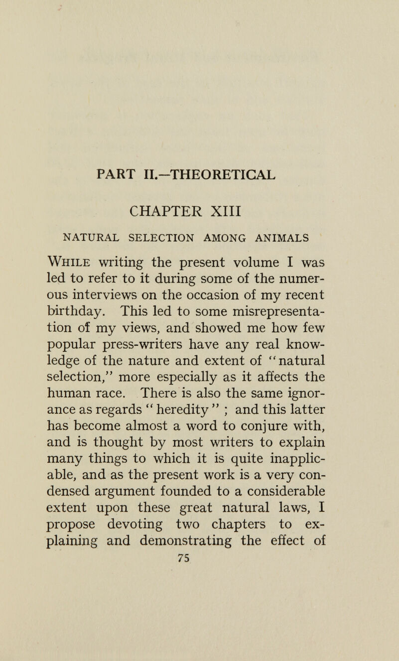 PART II-THEORETICAL CHAPTER XIII natural selection among animals While writing the present volume I was led to refer to it during some of the numer¬ ous interviews on the occasion of my recent birthday. This led to some misrepresenta¬ tion of my views, and showed me how few popular press-writers have any real know¬ ledge of the nature and extent of natural selection, more especially as it affects the human race. There is also the same ignor¬ ance as regards heredity ; and this latter has become almost a word to conjure with, and is thought by most writers to explain many things to which it is quite inapplic¬ able, and as the present work is a very con¬ densed argument founded to a considerable extent upon these great natural laws, I propose devoting two chapters to ex¬ plaining and demonstrating the effect of 75
