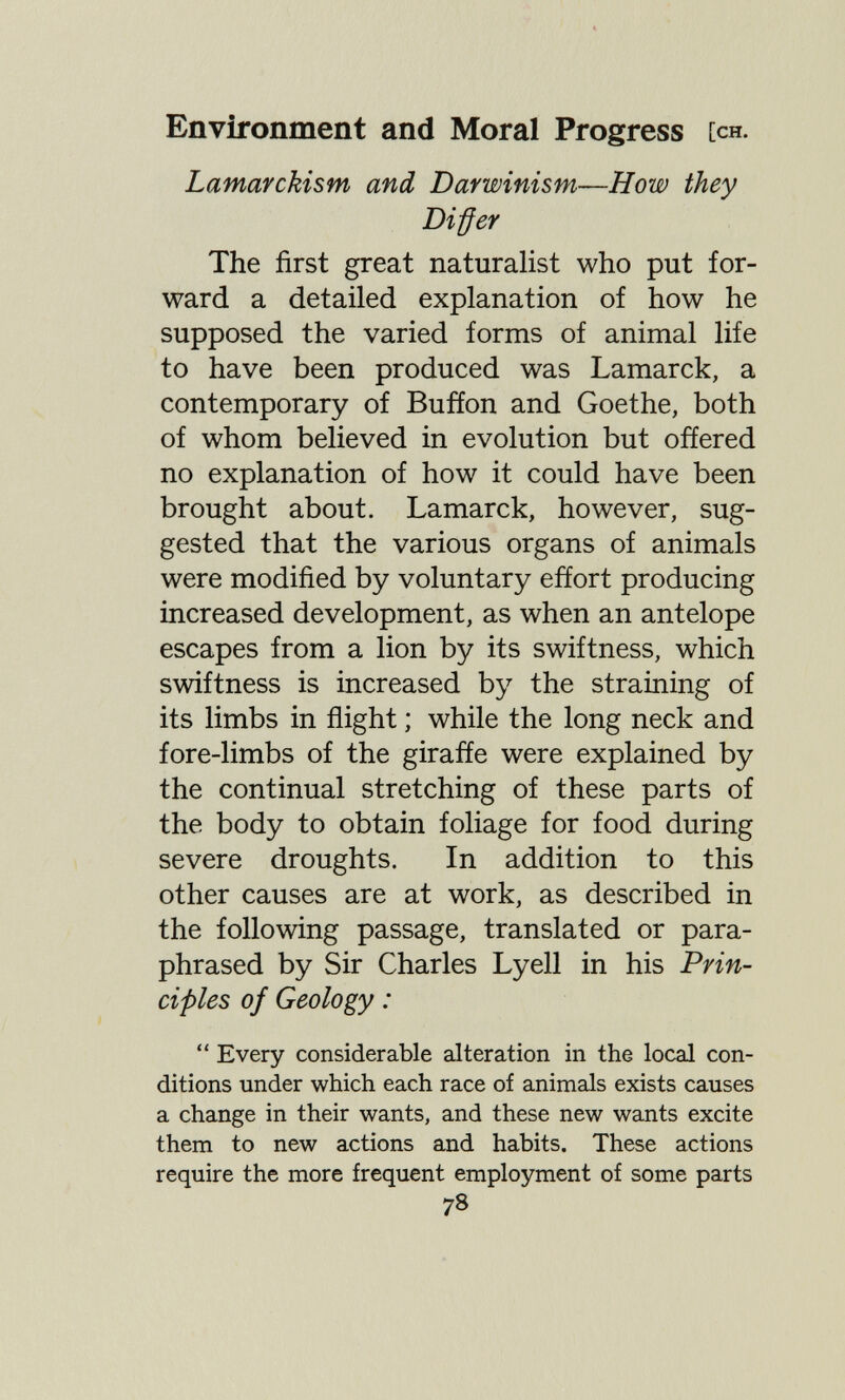 Environment and Moral Progress [ch. Lamarckism and Darwinism—How they Differ The first great naturalist who put for¬ ward a detailed explanation of how he supposed the varied forms of animal life to have been produced was Lamarck, a contemporary of Buffon and Goethe, both of whom believed in evolution but offered no explanation of how it could have been brought about. Lamarck, however, sug¬ gested that the various organs of animals were modified by voluntary effort producing increased development, as when an antelope escapes from a lion by its swiftness, which swiftness is increased by the straining of its limbs in flight ; while the long neck and fore-limbs of the giraffe were explained by the continual stretching of these parts of the body to obtain foliage for food during severe droughts. In addition to this other causes are at work, as described in the following passage, translated or para¬ phrased by Sir Charles Lyell in his Prin¬ ciples of Geology :  Every considerable alteration in the local con¬ ditions under which each race of animals exists causes a change in their wants, and these new wants excite them to new actions and habits. These actions require the more frequent employment of some parts 78