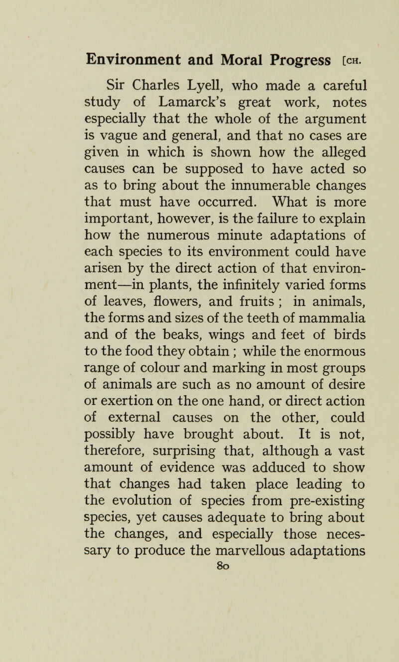 Environment and Moral Progress [ch. Sir Charles Lyell, who made a careful study of Lamarck's great work, notes especially that the whole of the argument is vague and general, and that no cases are given in which is shown how the alleged causes can be supposed to have acted so as to bring about the innumerable changes that must have occurred. What is more important, however, is the failure to explain how the numerous minute adaptations of each species to its environment could have arisen by the direct action of that environ¬ ment—in plants, the infinitely varied forms of leaves, flowers, and fruits ; in animals, the forms and sizes of the teeth of mammalia and of the beaks, wings and feet of birds to the food they obtain ; while the enormous range of colour and marking in most groups of animals are such as no amount of desire or exertion on the one hand, or direct action of external causes on the other, could possibly have brought about. It is not, therefore, surprising that, although a vast amount of evidence was adduced to show that changes had taken place leading to the evolution of species from pre-existing species, yet causes adequate to bring about the changes, and especially those neces¬ sary to produce the marvellous adaptations 80
