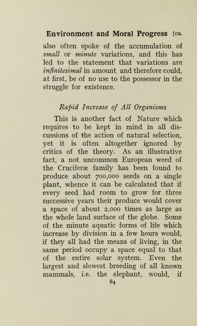 Environment and Moral Progress [ch. also often spoke of the accumulation of small or minute variations, and this has led to the statement that variations are infinitesimal in amount, and therefore could, at first, be of no use to the possessor in the struggle for existence. Rapid Increase of All Organisms This is another fact of Nature which requires to be kept in mind in all dis¬ cussions of the action of natural selection, yet it is often altogether ignored by- critics of the theory. As an illustrative fact, a not uncommon European weed of the Cruciferse family has been found to produce about 700,000 seeds on a single plant, whence it can be calculated that if every seed had room to grow for three successive years their produce would cover a space of about 2,000 times as large as the whole land surface of the globe. Some of the minute aquatic forms of life which increase by division in a few hours would, if they all had the means of living, in the same period occupy a space equal to that of the entire solar system. Even the largest and slowest breeding of all known mammals, i.e. the elephant, would, if 84