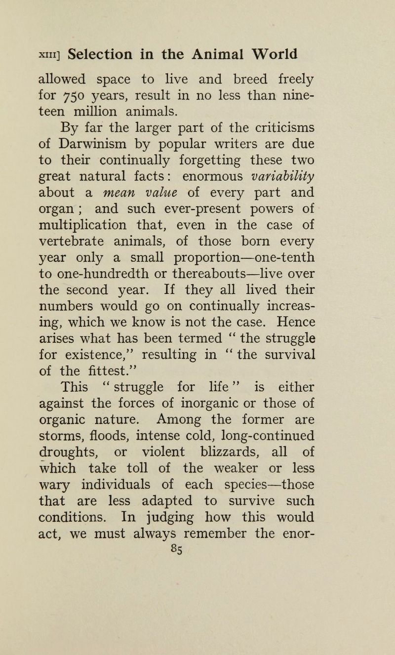 XIII] Selection in the Animal World allowed space to live and breed freely for 750 years, result in no less than nine¬ teen million animals. By far the larger part of the criticisms of Darwinism by popular writers are due to their continually forgetting these two great natural facts : enormous variability about a mean value of every part and organ ; and such ever-present powers of multiplication that, even in the case of vertebrate animals, of those born every year only a small proportion—one-tenth to one-hundredth or thereabouts—live over the second year. If they all lived their numbers would go on continually increas¬ ing, which we know is not the case. Hence arises what has been termed  the struggle for existence, resulting in  the survival of the fittest. This  struggle for life  is either against the forces of inorganic or those of organic nature. Among the former are storms, floods, intense cold, long-continued droughts, or violent blizzards, all of which take toll of the weaker or less wary individuals of each species—those that are less adapted to survive such conditions. In judging how this would act, we must always remember the enor- 85