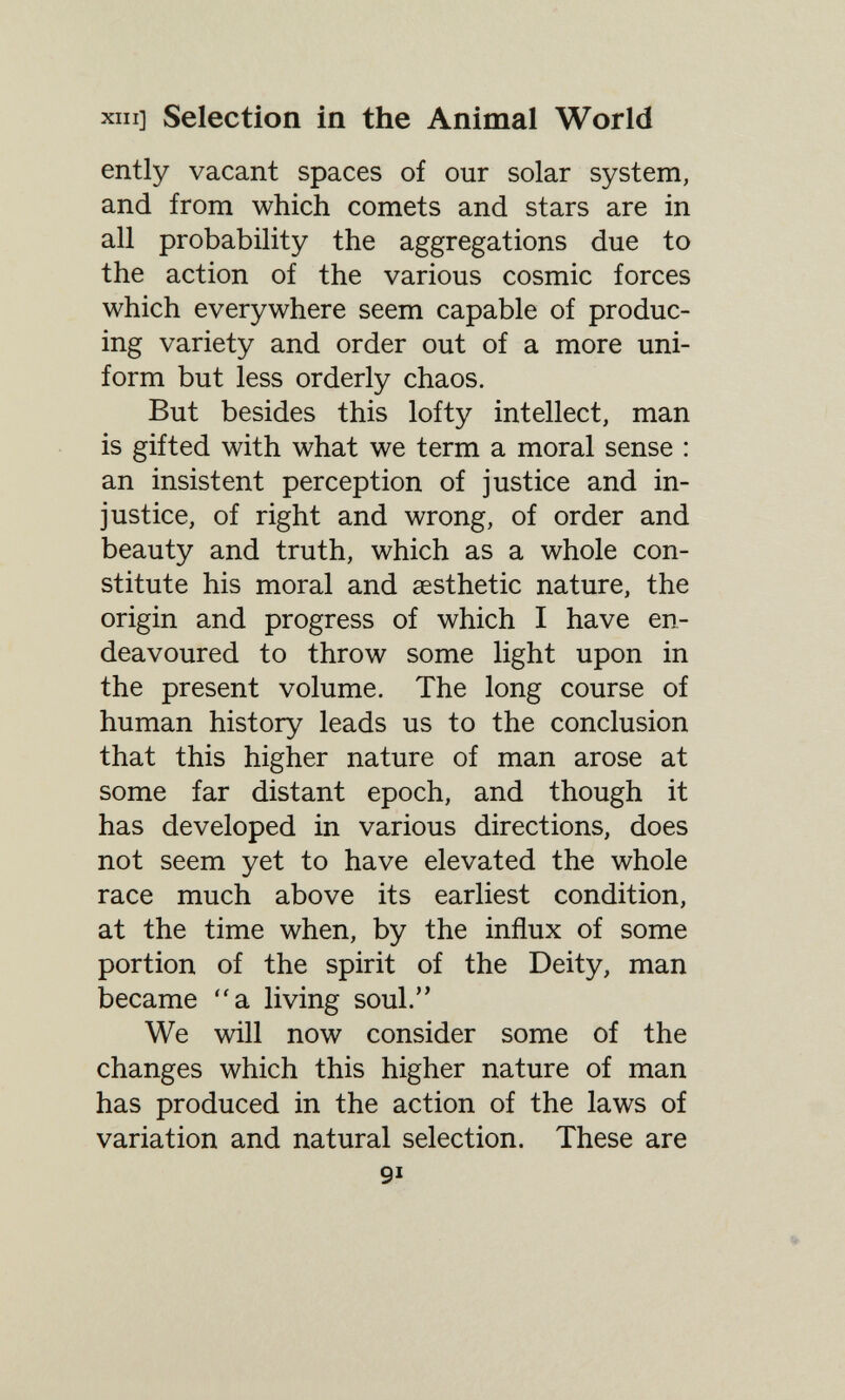 XIII] Selection in the Animal World ently vacant spaces of our solar system, and from which comets and stars are in all probability the aggregations due to the action of the various cosmic forces which everywhere seem capable of produc¬ ing variety and order out of a more uni¬ form but less orderly chaos. But besides this lofty intellect, man is gifted with what we term a moral sense : an insistent perception of justice and in¬ justice, of right and wrong, of order and beauty and truth, which as a whole con¬ stitute his moral and aesthetic nature, the origin and progress of which I have en¬ deavoured to throw some light upon in the present volume. The long course of human history leads us to the conclusion that this higher nature of man arose at some far distant epoch, and though it has developed in various directions, does not seem yet to have elevated the whole race much above its earliest condition, at the time when, by the influx of some portion of the spirit of the Deity, man became a living soul. We will now consider some of the changes which this higher nature of man has produced in the action of the laws of variation and natural selection. These are 91