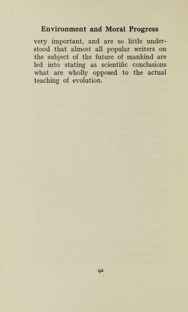 Environment and Moral Progress very important, and are so little under¬ stood that almost all popular writers on the subject of the future of mankind are led into stating as scientific conclusions what are wholly opposed to the actual teaching of evolution. 92 \