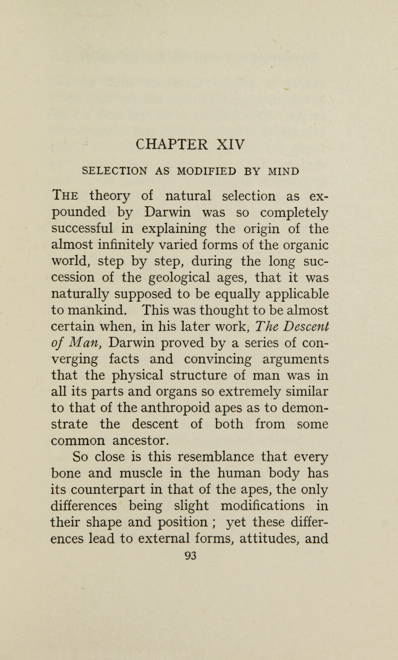 CHAPTER XIV selection as modified by mind The theory of natural selection as ex¬ pounded by Darwin was so completely successful in explaining the origin of the almost infinitely varied forms of the organic world, step by step, during the long suc¬ cession of the geological ages, that it was naturally supposed to be equally applicable to mankind. This was thought to be almost certain when, in his later work. The Descent of Man, Darwin proved by a series of con¬ verging facts and convincing arguments that the physical structure of man was in all its parts and organs so extremely similar to that of the anthropoid apes as to demon¬ strate the descent of both from some common ancestor. So close is this resemblance that every bone and muscle in the human body has its counterpart in that of the apes, the only differences being slight modifications in their shape and position ; yet these differ¬ ences lead to external forms, attitudes, and 93