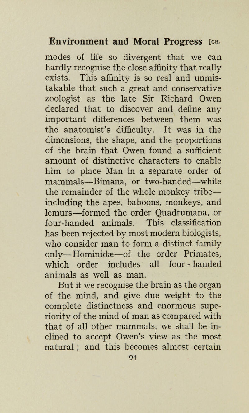 Environment and Moral Progress [ch. modes of life so divergent that we can hardly recognise the close affinity that really exists. This affinity is so real and unmis¬ takable that such a great and conservative zoologist as the late Sir Richard Owen declared that to discover and define any important differences between them was the anatomist's difficulty. It was in the dimensions, the shape, and the proportions of the brain that Owen found a sufficient amount of distinctive characters to enable him to place Man in a separate order of mammals—Bimana, or two-handed—while the remainder of the whole monkey tribe— including the apes, baboons, monkeys, and lemurs—formed the order Quadrumana, or four-handed animals. This classification has been rejected by most modern biologists, who consider man to form a distinct family only—Hominidœ—of the order Primates, which order includes all four - handed animals as well as man. But if we recognise the brain as the organ of the mind, and give due weight to the complete distinctness and enormous supe¬ riority of the mind of man as compared with that of all other mammals, we shall be in¬ clined to accept Owen's view as the most natural ; and this becomes almost certain 94