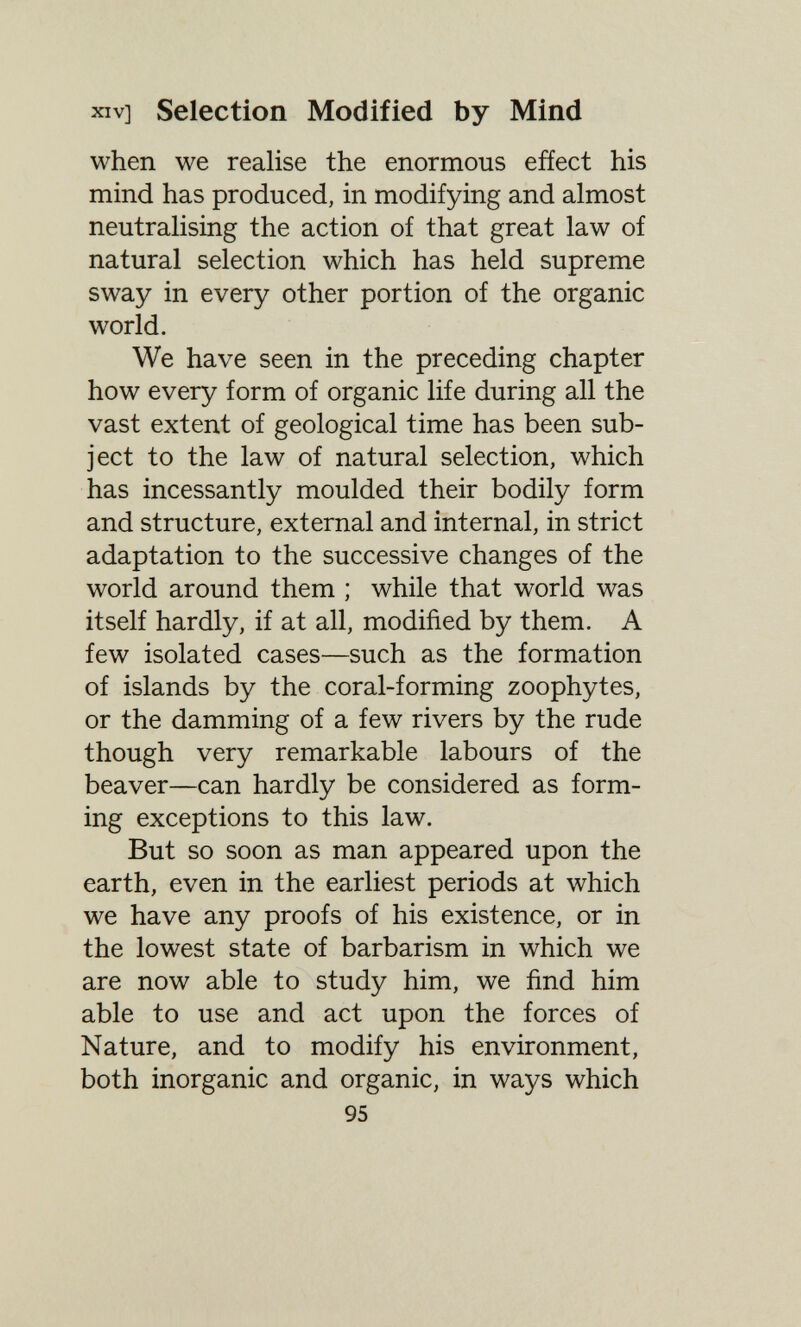 XIV] Selection Modified by Mind when we realise the enormous efíect his mind has produced, in modifying and almost neutralising the action of that great law of natural selection which has held supreme sway in every other portion of the organic world. We have seen in the preceding chapter how every form of organic life during all the vast extent of geological time has been sub¬ ject to the law of natural selection, which has incessantly moulded their bodily form and structure, external and internal, in strict adaptation to the successive changes of the world around them ; while that world was itself hardly, if at all, modified by them. A few isolated cases—such as the formation of islands by the coral-forming zoophytes, or the damming of a few rivers by the rude though very remarkable labours of the beaver—can hardly be considered as form¬ ing exceptions to this law. But so soon as man appeared upon the earth, even in the earliest periods at which we have any proofs of his existence, or in the lowest state of barbarism in which we are now able to study him, we find him able to use and act upon the forces of Nature, and to modify his environment, both inorganic and organic, in ways which 95