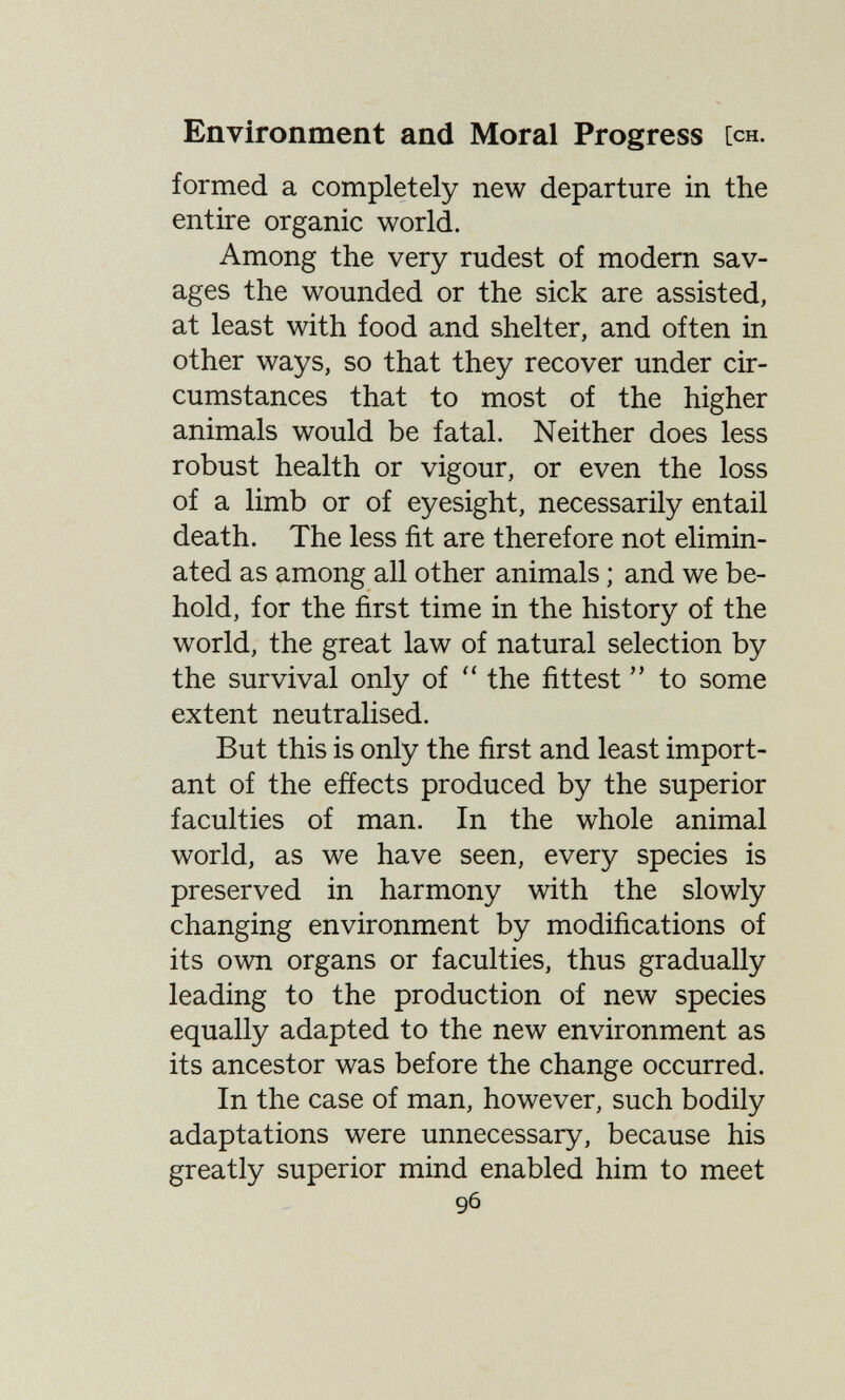 Environment and Moral Progress [ch. formed a completely new departure in the entire organic world. Among the very rudest of modern sav¬ ages the wounded or the sick are assisted, at least with food and shelter, and often in other ways, so that they recover under cir¬ cumstances that to most of the higher animals would be fatal. Neither does less robust health or vigour, or even the loss of a limb or of eyesight, necessarily entail death. The less fit are therefore not elimin¬ ated as among all other animals ; and we be¬ hold, for the first time in the history of the world, the great law of natural selection by the survival only of  the fittest  to some extent neutralised. But this is only the first and least import¬ ant of the effects produced by the superior faculties of man. In the whole animal world, as we have seen, every species is preserved in harmony with the slowly changing environment by modifications of its own organs or faculties, thus gradually leading to the production of new species equally adapted to the new environment as its ancestor was before the change occurred. In the case of man, however, such bodily adaptations were unnecessary, because his greatly superior mind enabled him to meet 96