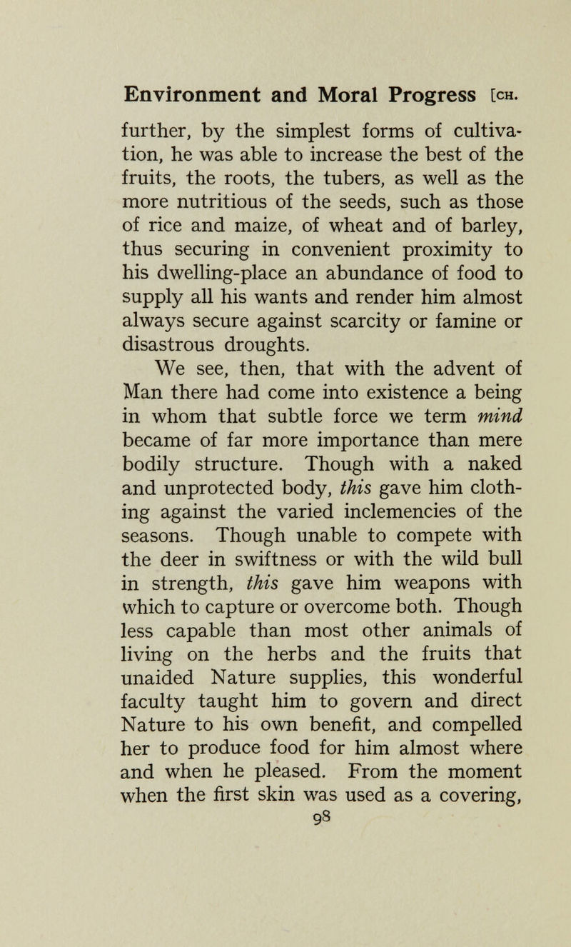 Environment and Moral Progress [ch. further, by the simplest forms of cultiva¬ tion, he was able to increase the best of the fruits, the roots, the tubers, as well as the more nutritious of the seeds, such as those of rice and maize, of wheat and of barley, thus securing in convenient proximity to his dwelling-place an abundance of food to supply all his wants and render him almost always secure against scarcity or famine or disastrous droughts. We see, then, that with the advent of Man there had come into existence a being in whom that subtle force we term mind became of far more importance than mere bodily structure. Though with a naked and unprotected body, this gave him cloth¬ ing against the varied inclemencies of the seasons. Though unable to compete with the deer in swiftness or with the wild bull in strength, this gave him weapons with which to capture or overcome both. Though less capable than most other animals of living on the herbs and the fruits that unaided Nature supplies, this wonderful faculty taught him to govern and direct Nature to his own benefit, and compelled her to produce food for him almost where and when he pleased. From the moment when the first skin was used as a covering, 98