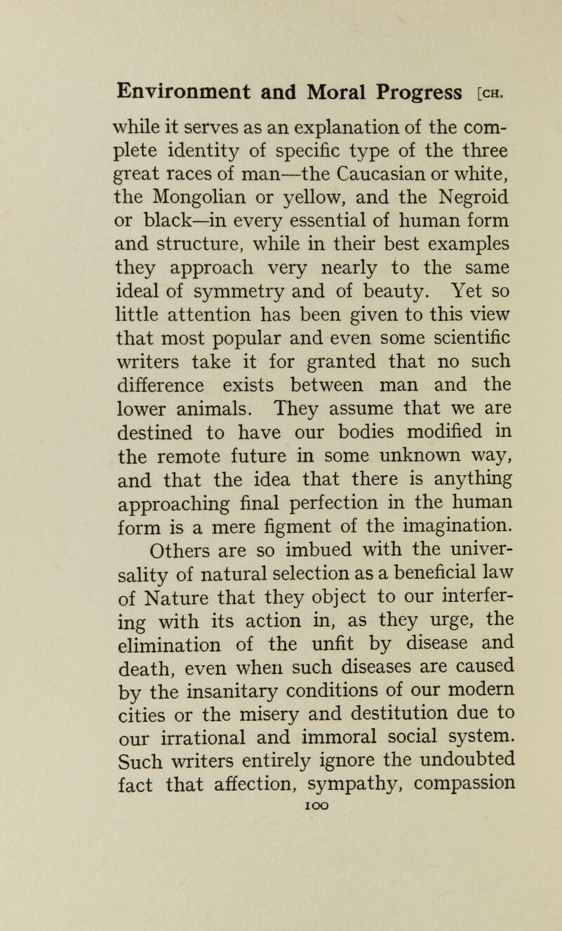 Environment and Moral Progress [ch. while it serves as an explanation of the com¬ plete identity of specific type of the three great races of man—the Caucasian or white, the Mongolian or yellow, and the Negroid or black—in every essential of human form and structure, while in their best examples they approach very nearly to the same ideal of symmetry and of beauty. Yet so little attention has been given to this view that most popular and even some scientific writers take it for granted that no such difference exists between man and the lower animals. They assume that we are destined to have our bodies modified in the remote future in some unknown way, and that the idea that there is anything approaching final perfection in the human form is a mere figment of the imagination. Others are so imbued with the univer¬ sality of natural selection as a beneficial law of Nature that they object to our interfer¬ ing with its action in, as they urge, the elimination of the unfit by disease and death, even when such diseases are caused by the insanitary conditions of our modern cities or the misery and destitution due to our irrational and immoral social system. Such writers entirely ignore the undoubted fact that afíection, sympathy, compassion loo
