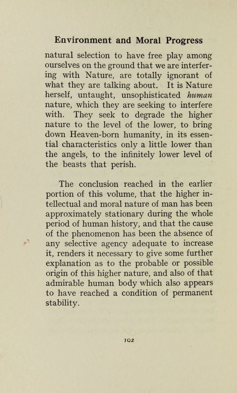 Environment and Moral Progress natural selection to have free play among ourselves on the ground that we are interfer¬ ing with Nature, are totally ignorant of what they are talking about. It is Nature herself, untaught, unsophisticated human nature, which they are seeking to interfere with. They seek to degrade the higher nature to the level of the lower, to bring down Heaven-born humanity, in its essen¬ tial characteristics only a little lower than the angels, to the infinitely lower level of the beasts that perish. The conclusion reached in the earlier portion of this volume, that the higher in¬ tellectual and moral nature of man has been approximately stationary during the whole period of human history, and that the cause of the phenomenon has been the absence of f' any selective agency adequate to increase it, renders it necessary to give some further explanation as to the probable or possible origin of this higher nature, and also of that admirable human body which also appears to have reached a condition of permanent stability. I02