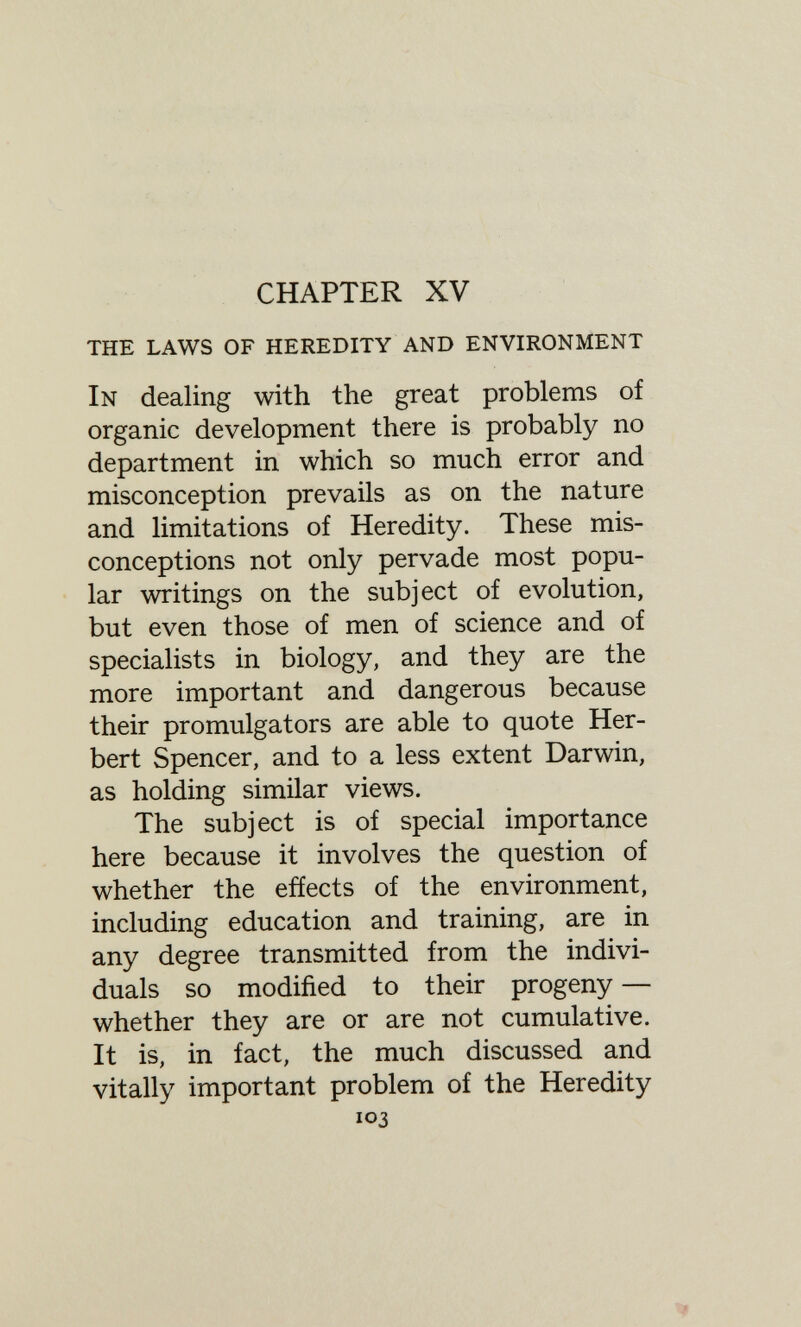 CHAPTER XV the laws of heredity and environment In dealing with the great problems of organic development there is probably no department in which so much error and misconception prevails as on the nature and limitations of Heredity. These mis¬ conceptions not only pervade most popu¬ lar writings on the subject of evolution, but even those of men of science and of specialists in biology, and they are the more important and dangerous because their promulgators are able to quote Her¬ bert Spencer, and to a less extent Darwin, as holding similar views. The subject is of special importance here because it involves the question of whether the effects of the environment, including education and training, are in any degree transmitted from the indivi¬ duals so modified to their progeny — whether they are or are not cumulative. It is, in fact, the much discussed and vitally important problem of the Heredity 103