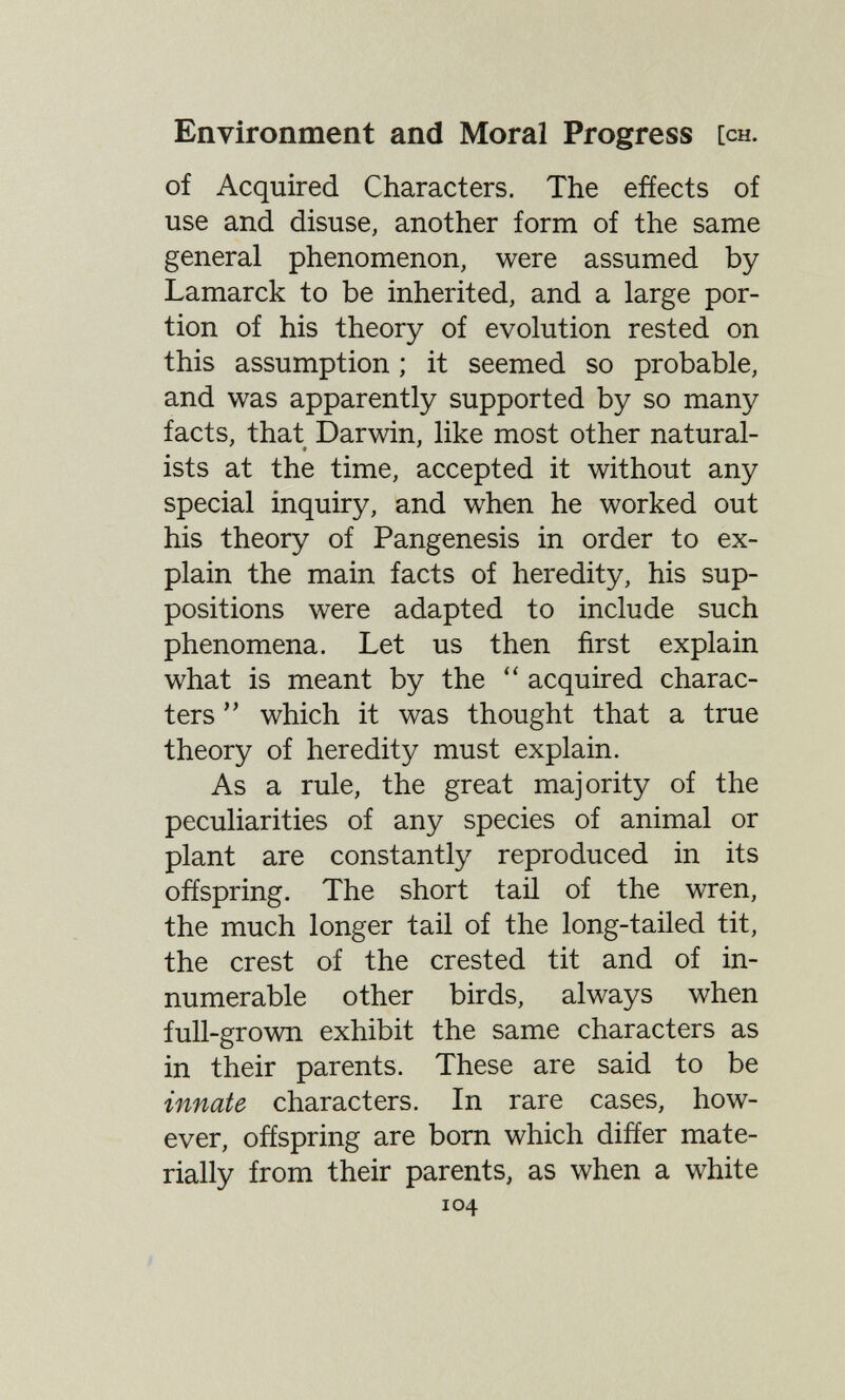 Environment and Moral Progress [ch. of Acquired Characters. The effects of use and disuse, another form of the same general phenomenon, were assumed by Lamarck to be inherited, and a large por¬ tion of his theory of evolution rested on this assumption ; it seemed so probable, and was apparently supported by so many facts, that Darwin, like most other natural¬ ists at the time, accepted it without any special inquiry, and when he worked out his theory of Pangenesis in order to ex¬ plain the main facts of heredity, his sup¬ positions were adapted to include such phenomena. Let us then first explain what is meant by the acquired charac¬ ters  which it was thought that a true theory of heredity must explain. As a rule, the great majority of the peculiarities of any species of animal or plant are constantly reproduced in its offspring. The short taü of the wren, the much longer tail of the long-tailed tit, the crest of the crested tit and of in¬ numerable other birds, always when full-grown exhibit the same characters as in their parents. These are said to be innate characters. In rare cases, how¬ ever, offspring are born which differ mate¬ rially from their parents, as when a white 104