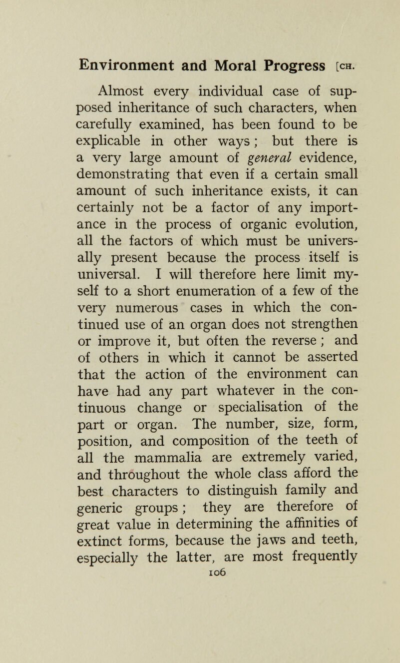 Environment and Moral Progress [ch. Almost every individual case of sup¬ posed inheritance of such characters, when carefully examined, has been found to be explicable in other ways ; but there is a very large amount of general evidence, demonstrating that even if a certain small amount of such inheritance exists, it can certainly not be a factor of any import¬ ance in the process of organic evolution, all the factors of which must be univers¬ ally present because the process itself is universal. I will therefore here limit my¬ self to a short enumeration of a few of the very numerous cases in which the con¬ tinued use of an organ does not strengthen or improve it, but often the reverse ; and of others in which it cannot be asserted that the action of the environment can have had any part whatever in the con¬ tinuous change or specialisation of the part or organ. The number, size, form, position, and composition of the teeth of all the mammalia are extremely varied, and throughout the whole class afíord the best characters to distinguish family and generic groups ; they are therefore of great value in determining the affinities of extinct forms, because the jaws and teeth, especially the latter, are most frequently 106