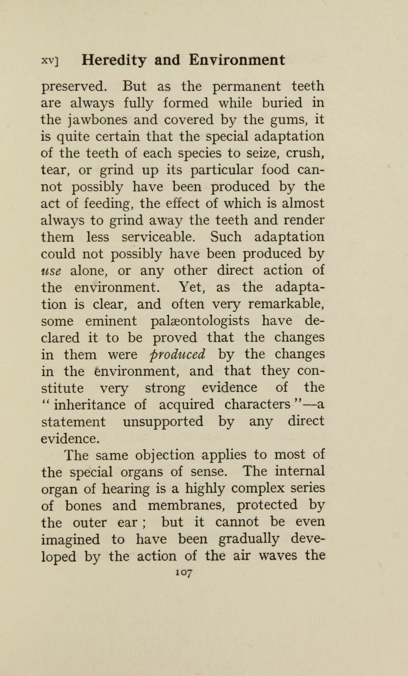 XV] Heredity and Environment preserved. But as the permanent teeth are always fully formed while buried in the jawbones and covered by the gums, it is quite certain that the special adaptation of the teeth of each species to seize, crush, tear, or grind up its particular food can¬ not possibly have been produced by the act of feeding, the effect of which is almost always to grind away the teeth and render them less serviceable. Such adaptation could not possibly have been produced by use alone, or any other direct action of the environment. Yet, as the adapta¬ tion is clear, and often very remarkable, some eminent palaeontologists have de¬ clared it to be proved that the changes in them were produced by the changes in the environment, and that they con¬ stitute very strong evidence of the  inheritance of acquired characters —a statement unsupported by any direct evidence. The same objection applies to most of the special organs of sense. The internal organ of hearing is a highly complex series of bones and membranes, protected by the outer ear ; but it cannot be even imagined to have been gradually deve¬ loped by the action of the air waves the 107