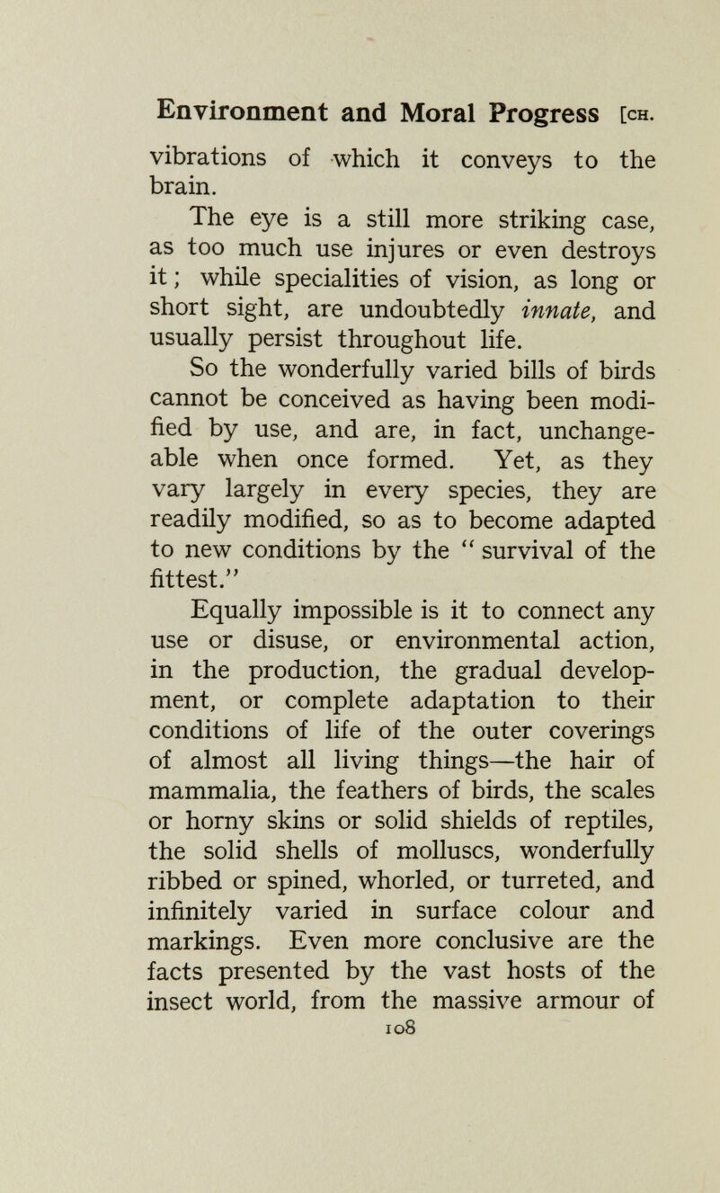 Environment and Moral Progress [ch. vibrations of which it conveys to the brain. The eye is a still more striking case, as too much use injures or even destroys it ; while specialities of vision, as long or short sight, are undoubtedly innate, and usually persist throughout life. So the wonderfully varied bills of birds cannot be conceived as having been modi¬ fied by use, and are, in fact, unchange¬ able when once formed. Yet, as they vary largely in every species, they are readily modified, so as to become adapted to new conditions by the survival of the fittest. Equally impossible is it to connect any use or disuse, or environmental action, in the production, the gradual develop¬ ment, or complete adaptation to their conditions of life of the outer coverings of almost all living things—the hair of mammalia, the feathers of birds, the scales or horny skins or solid shields of reptiles, the solid shells of molluscs, wonderfully ribbed or spined, whorled, or turreted, and infinitely varied in surface colour and markings. Even more conclusive are the facts presented by the vast hosts of the insect world, from the massive armour of 108