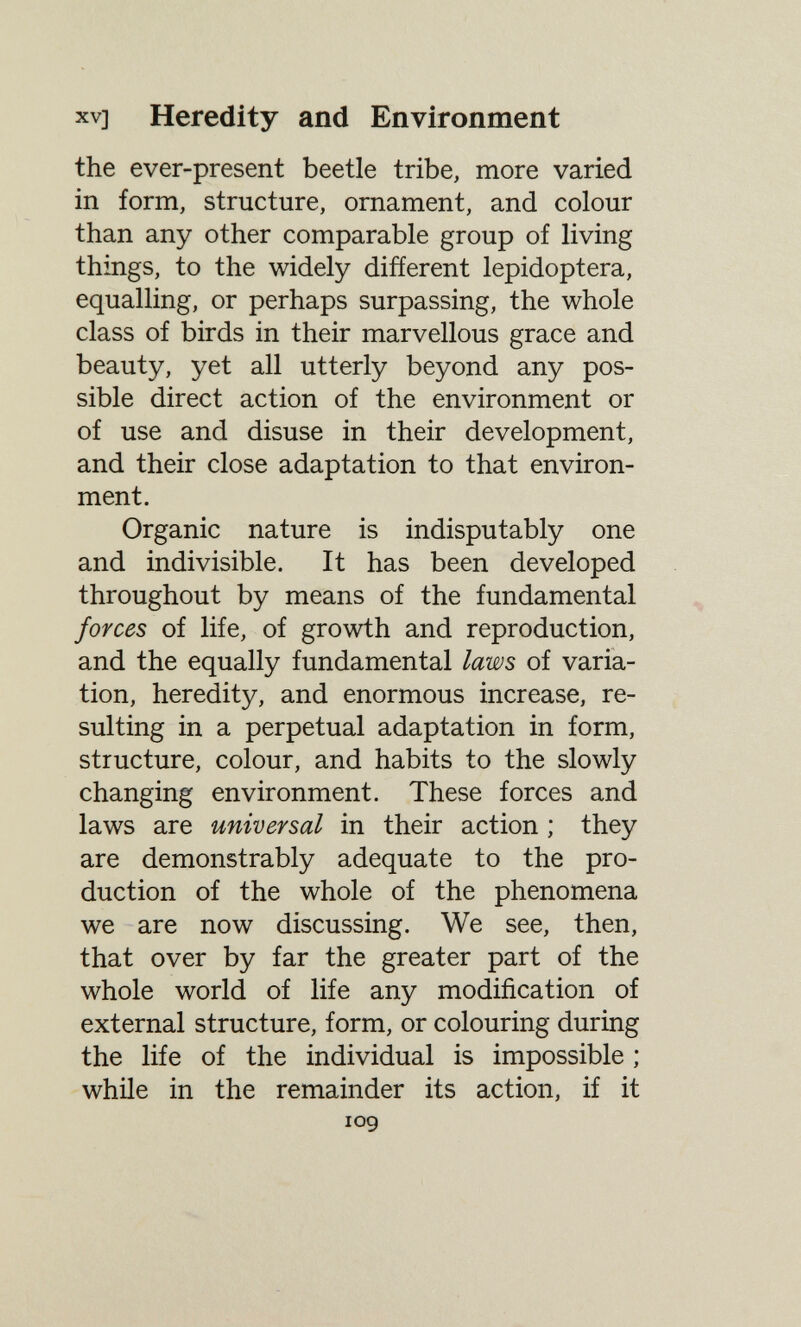 XV] Heredity and Environment the ever-present beetle tribe, more varied in form, structure, ornament, and colour than any other comparable group of living things, to the widely different lepidoptera, equalling, or perhaps surpassing, the whole class of birds in their marvellous grace and beauty, yet all utterly beyond any pos¬ sible direct action of the environment or of use and disuse in their development, and their close adaptation to that environ¬ ment. Organic nature is indisputably one and indivisible. It has been developed throughout by means of the fundamental forces of life, of growth and reproduction, and the equally fundamental laws of varia¬ tion, heredity, and enormous increase, re¬ sulting in a perpetual adaptation in form, structure, colour, and habits to the slowly changing environment. These forces and laws are universal in their action ; they are demonstrably adequate to the pro¬ duction of the whole of the phenomena we are now discussing. We see, then, that over by far the greater part of the whole world of life any modification of external structure, form, or colouring during the life of the individual is impossible ; while in the remainder its action, if it log