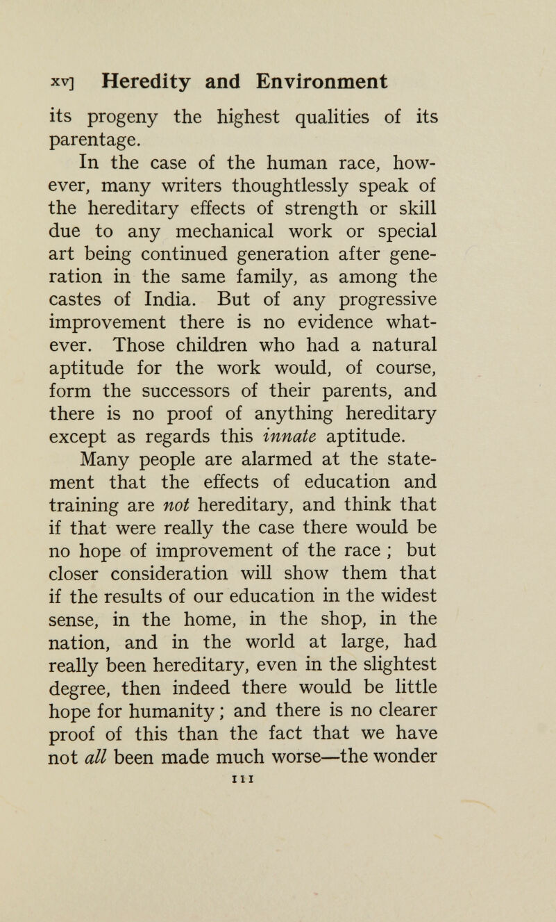 XV] Heredity and Environment its progeny the highest qualities of its parentage. In the case of the human race, how¬ ever, many writers thoughtlessly speak of the hereditary effects of strength or skill due to any mechanical work or special art being continued generation after gene¬ ration in the same family, as among the castes of India. But of any progressive improvement there is no evidence what¬ ever. Those children who had a natural aptitude for the work would, of course, form the successors of their parents, and there is no proof of anything hereditary except as regards this innate aptitude. Many people are alarmed at the state¬ ment that the efíects of education and training are not hereditary, and think that if that were really the case there would be no hope of improvement of the race ; but closer consideration will show them that if the results of our education in the widest sense, in the home, in the shop, in the nation, and in the world at large, had really been hereditary, even in the slightest degree, then indeed there would be little hope for humanity ; and there is no clearer proof of this than the fact that we have not all been made much worse—the wonder III