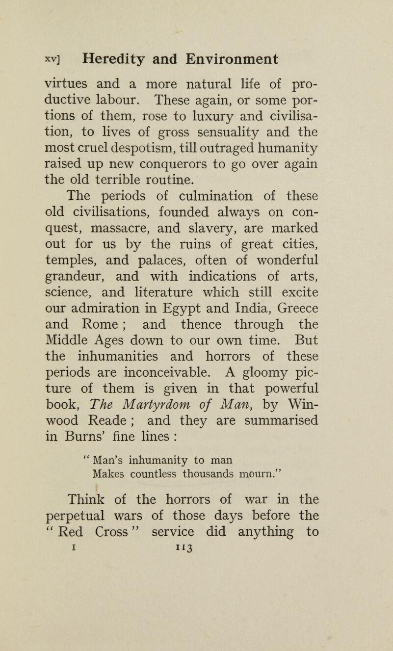 XV] Heredity and Environment virtues and a more natural life of pro¬ ductive labour. These again, or some por¬ tions of them, rose to luxury and civilisa¬ tion, to lives of gross sensuality and the most cruel despotism, till outraged humanity raised up new conquerors to go over again the old terrible routine. The periods of culmination of these old civilisations, founded always on con¬ quest, massacre, and slavery, are marked out for us by the ruins of great cities, temples, and palaces, often of wonderful grandeur, and with indications of arts, science, and literature which still excite our admiration in Egypt and India, Greece and Rome ; and thence through the Middle Ages down to our own time. But the inhumanities and horrors of these periods are inconceivable. A gloomy pic¬ ture of them is given in that powerful book, The Martyrdom of Man, by Win- wood Reade ; and they are summarised in Burns' fine lines :  Man's inhumanity to man Makes countless thousands mourn. Think of the horrors of war in the perpetual wars of those days before the Red Cross  service did anything to I 113