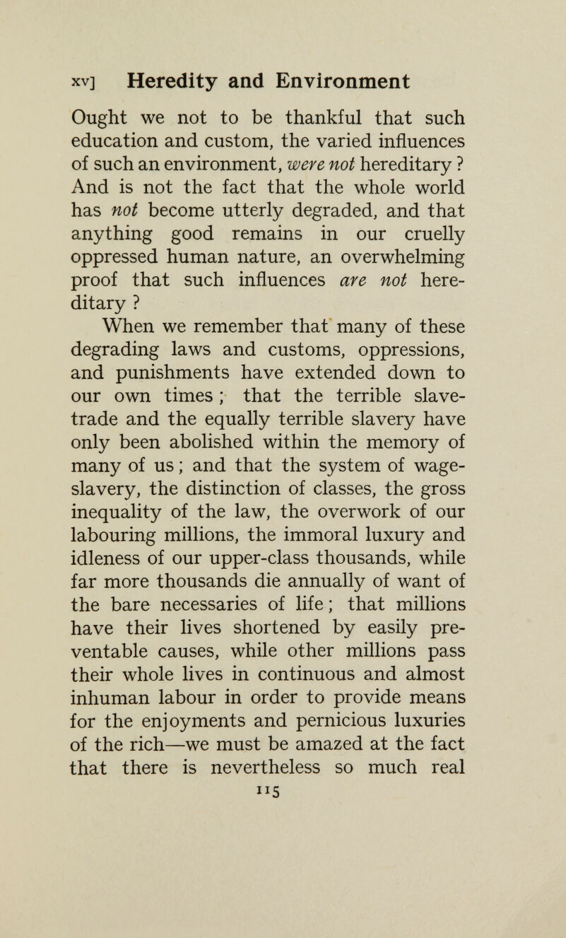 XV] Heredity and Environment Ought we not to be thankful that such education and custom, the varied influences of such an environment, were not hereditary ? And is not the fact that the whole world has not become utterly degraded, and that anything good remains in our cruelly oppressed human nature, an overwhelming proof that such influences are not here¬ ditary ? When we remember that many of these degrading laws and customs, oppressions, and punishments have extended down to our own times ; that the terrible slave- trade and the equally terrible slavery have only been abolished within the memory of many of us ; and that the system of wage- slavery, the distinction of classes, the gross inequality of the law, the overwork of our labouring millions, the immoral luxury and idleness of our upper-class thousands, while far more thousands die annually of want of the bare necessaries of life ; that millions have their lives shortened by easily pre¬ ventable causes, while other millions pass their whole lives in continuous and almost inhuman labour in order to provide means for the enjoyments and pernicious luxuries of the rich—we must be amazed at the fact that there is nevertheless so much real 115