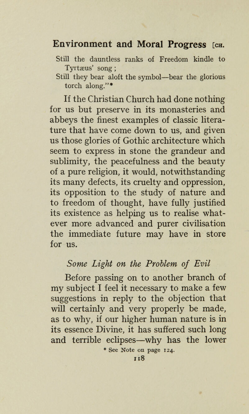 Environment and Moral Progress [ch. Still the dauntless ranks of Freedom kindle to Tyrtaeus' song ; Still they bear aloft the symbol—bear the glorious torch along.* If the Christian Church had done nothing for us but preserve in its monasteries and abbeys the finest examples of classic litera¬ ture that have come down to us, and given us those glories of Gothic architecture which seem to express in stone the grandeur and sublimity, the peacefulness and the beauty of a pure religion, it would, notwithstanding its many defects, its cruelty and oppression, its opposition to the study of nature and to freedom of thought, have fully justified its existence as helping us to realise what¬ ever more advanced and purer civilisation the immediate future may have in store for us. Some Light on the Problem of Evil Before passing on to another branch of my subject I feel it necessary to make a few suggestions in reply to the objection that will certainly and very properly be made, as to why, if our higher human nature is in its essence Divine, it has suffered such long and terrible eclipses—why has the lower * See Note on page 124. 118