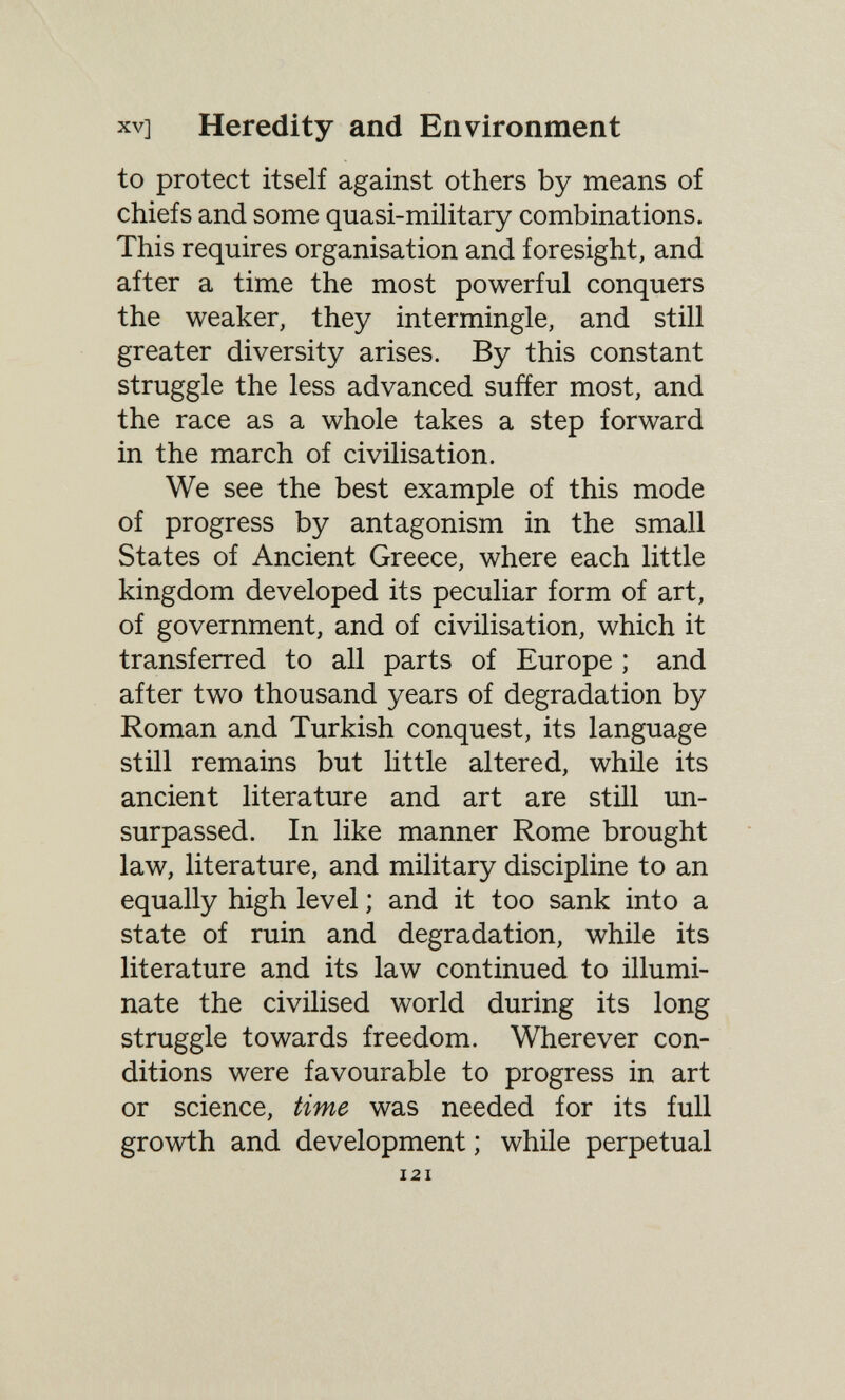 XV] Heredity and Environment to protect itself against others by means of chiefs and some quasi-military combinations. This requires organisation and foresight, and after a time the most powerful conquers the weaker, they intermingle, and still greater diversity arises. By this constant struggle the less advanced sufíer most, and the race as a whole takes a step forward in the march of civilisation. We see the best example of this mode of progress by antagonism in the small States of Ancient Greece, where each little kingdom developed its peculiar form of art, of government, and of civilisation, which it transferred to all parts of Europe ; and after two thousand years of degradation by Roman and Turkish conquest, its language still remains but ht tie altered, whüe its ancient literature and art are still un¬ surpassed. In like manner Rome brought law, literature, and military discipline to an equally high level ; and it too sank into a state of ruin and degradation, while its literature and its law continued to illumi¬ nate the civilised world during its long struggle towards freedom. Wherever con¬ ditions were favourable to progress in art or science, time was needed for its full growth and development ; while perpetual 121