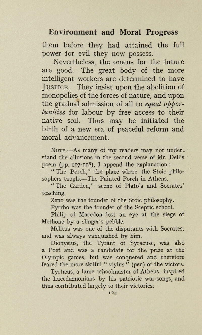 Environment and Moral Progress them before they had attained the full power for evil they now possess. Nevertheless, the omens for the future are good. The great body of the more intelligent workers are determined to have Justice. They insist upon the abolition of monopolies of the forces of nature, and upon the gradual admission of all to equal oppor¬ tunities for labour by free access to their native soil. Thus may be initiated the birth of a new era of peaceful reform and moral advancement. Note.—As, many of my readers may not under¬ stand the allusions in the second verse of Mr. Dell's poem (pp. 117-118), I append the explanation :  The Porch, the place where the Stoic philo¬ sophers taught—The Painted Porch in Athens.  The Garden, scene of Plato's and Socrates' teaching. Zeno was the founder of the Stoic philosophy. Pyrrho was the founder of the Sceptic school. Philip of Macedón lost an eye at the siege of Methone by a slinger's pebble. Melitus was one of the disputants with Socrates, and was always vanquished by him. Dionysius, the Tyrant of Syracuse, was also a Poet and was a candidate for the prize at the Olympic games, but was conquered and therefore feared the more skilful  stylus  (pen) of the victors. Tyrtseus, a lame schoolmaster of Athens, inspired the Lacedaemonians by his patriotic war-songs, and thus contributed largely to their victories. 124
