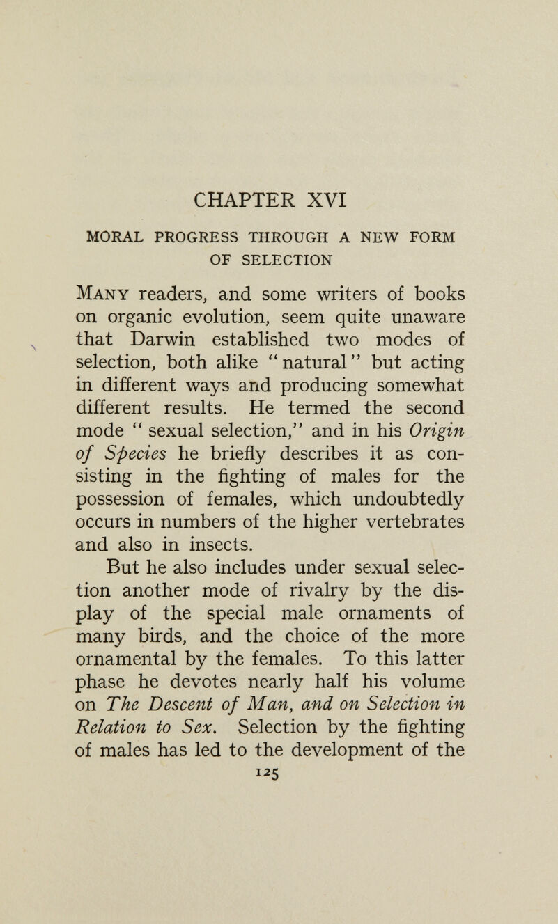 CHAPTER XVI moral progress through a new form of selection Many readers, and some writers of books on organic evolution, seem quite unaware that Darwin established two modes of selection, both alike natural but acting in different ways and producing somewhat different results. He termed the second mode  sexual selection, and in his Origin of Species he briefly describes it as con¬ sisting in the fighting of males for the possession of females, which undoubtedly occurs in numbers of the higher vertebrates and also in insects. But he also includes under sexual selec¬ tion another mode of rivalry by the dis¬ play of the special male ornaments of many birds, and the choice of the more ornamental by the females. To this latter phase he devotes nearly half his volume on The Descent of Man, and on Selection in Relation to Sex. Selection by the fighting of males has led to the development of the 125