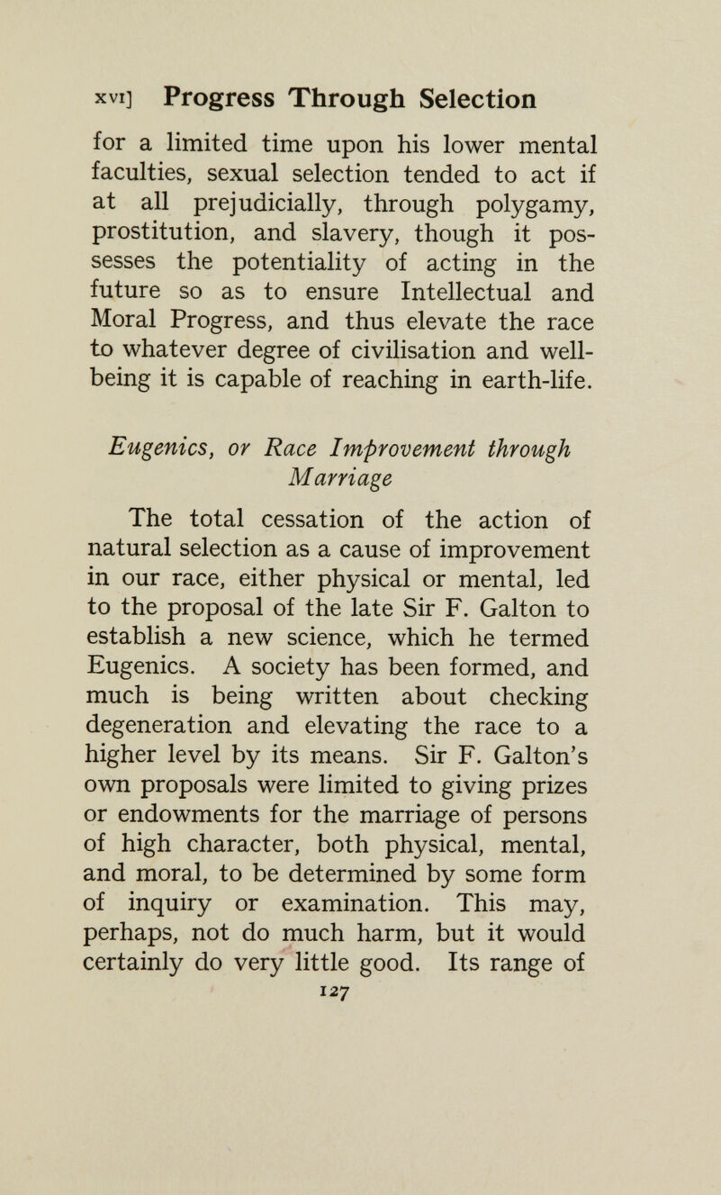 XVI] Progress Through Selection for a limited time upon his lower mental faculties, sexual selection tended to act if at all prejudicially, through polygamy, prostitution, and slavery, though it pos¬ sesses the potentiality of acting in the future so as to ensure Intellectual and Moral Progress, and thus elevate the race to whatever degree of civilisation and well- being it is capable of reaching in earth-life. Eugenics, or Race Improvement through Marriage The total cessation of the action of natural selection as a cause of improvement in our race, either physical or mental, led to the proposal of the late Sir F. Galton to establish a new science, which he termed Eugenics. A society has been formed, and much is being written about checking degeneration and elevating the race to a higher level by its means. Sir F. Galton's own proposals were limited to giving prizes or endowments for the marriage of persons of high character, both physical, mental, and moral, to be determined by some form of inquiry or examination. This may, perhaps, not do much harm, but it would certainly do very little good. Its range of 127