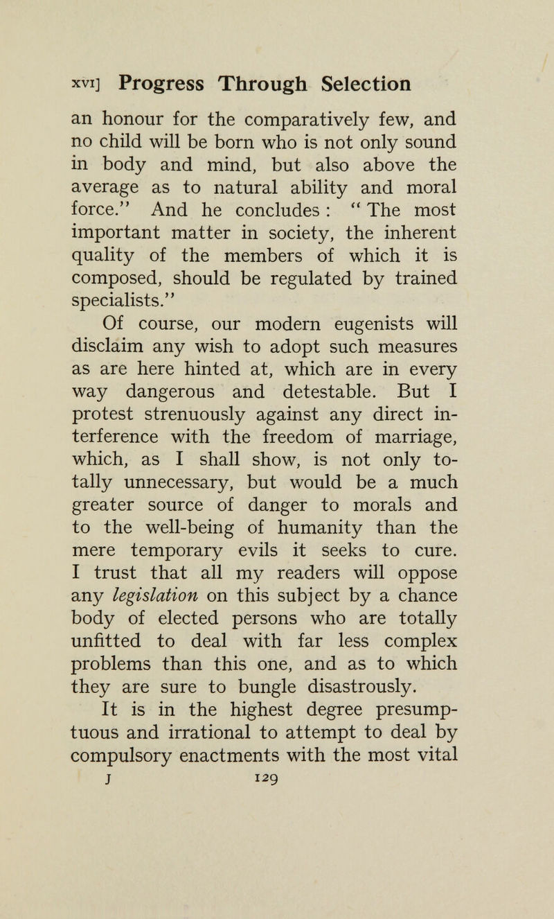XVI] Progress Through Selection an honour for the comparatively few, and no child will be born who is not only sound in body and mind, but also above the average as to natural ability and moral force. And he concludes :  The most important matter in society, the inherent quality of the members of which it is composed, should be regulated by trained specialists. Of course, our modern eugenists will disclaim any wish to adopt such measures as are here hinted at, which are in every way dangerous and detestable. But I protest strenuously against any direct in¬ terference with the freedom of marriage, which, as I shall show, is not only to¬ tally unnecessary, but would be a much greater source of danger to morals and to the well-being of humanity than the mere temporary evils it seeks to cure. I trust that all my readers will oppose any legislation on this subject by a chance body of elected persons who are totally unfitted to deal with far less complex problems than this one, and as to which they are sure to bungle disastrously. It is in the highest degree presump¬ tuous and irrational to attempt to deal by compulsory enactments with the most vital J 129